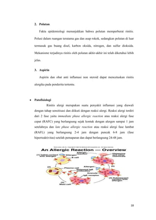 2. Polutan
Fakta epidemiologi menunjukkan bahwa polutan memperberat rinitis.
Polusi dalam ruangan terutama gas dan asap rokok, sedangkan polutan di luar
termasuk gas buang disel, karbon oksida, nitrogen, dan sulfur dioksida.
Mekanisme terjadinya rinitis oleh polutan akhir-akhir ini telah diketahui lebih
jelas.
3. Aspirin
Aspirin dan obat anti inflamasi non steroid dapat mencetuskan rinitis
alergika pada penderita tertentu.

Patofisiologi
Rinitis alergi merupakan suatu penyakit inflamasi yang diawali
dengan tahap sensitisasi dan diikuti dengan reaksi alergi. Reaksi alergi terdiri
dari 2 fase yaitu immediate phase allergic reaction atau reaksi alergi fase
cepat (RAFC) yang berlangsung sejak kontak dengan alergen sampai 1 jam
setelahnya dan late phase allergic reaction atau reaksi alergi fase lambat
(RAFL) yang berlangsung 2-4 jam dengan puncak 6-8 jam (fase
hiperreaktivitas) setelah pemaparan dan dapat berlangsung 24-48 jam.

18

 