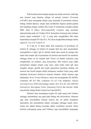 Pada kontak pertama dengan alergen atau tahap sensitisasi, makrofag
atau monosit yang berperan sebagai sel penyaji (Antigen Presenting
Cell/APC) akan menangkap alergen yang menempel di permukaan mukosa
hidung. Setelah diproses, antigen akan membentuk fragmen pendek peptida
dan bergabung dengan molekul HLA kelas II membentuk komplek peptida
MHC kelas II (Major Histocompatibility Complex) yang kemudian
dipresentasikan pada sel T helper (Th 0). Kemudian sel penyaji akan melepas
sitokin seperti interleukin 1 (IL 1) yang akan mengaktifkan Th0 untuk
berproliferasi menjadi Th1 dan Th 2. Th 2 akan menghasilkan berbagai sitokin
seperti IL 3, IL 4, IL 5, dan IL 13.
IL 4 dan IL 13 dapat diikat oleh reseptornya di permukaan sel
limfosit B, sehingga sel limfosit B menjadi aktif dan akan memproduksi
imunoglobulin E (IgE). IgE di sirkulasi darah akan masuk ke jaringan dan
diikat oleh reseptor IgE di permukaan sel mastosit atau basofil (sel mediator)
sehingga kedua sel ini menjadi aktif. Proses ini disebut sensitisasi yang
menghasilkan sel mediator yang tersensitisasi. Bila mukosa yang sudah
tersensitisasi terpapar alergen yang sama, maka kedua rantai IgE akan
mengikat alergen spesifik dan terjadi degranulasi (pecahnya dinding sel)
mastosit dan basofil dengan akibat terlepasnya mediator kimia yang sudah
terbentuk (Performed Mediators) terutama histamin. Selain histamin juga
dikeluarkan Newly Formed Mediators antara lain prostaglandin D2 (PGD2),
Leukotrien D4 (LT D4), Leukotrien C4 (LT C4), bradikinin. Platelet
Activating Factor (PAF) dan berbagai sitokin. (IL3, IL4, IL5, IL6, GM-CSF
(Granulocyte Macrophage Colony Stimulating Factor) dan lain-lain. Inilah
yang disebut sebagai Reaksi Alergi Fase Cepat (RAFC).
Histamin akan merangsang reseptor H1 pada ujung saraf vidianus
sehingga menimbulkan rasa gatal pada hidung dan bersin-bersin. Histamin
juga akan menyebabkan kelenjar mukosa dan sel goblet mengalami
hipersekresi dan permeabilitas kapiler meningkat sehingga terjadi rinore.
Gejala lain adalah hidung tersumbat akibat vasodilatasi sinusoid. Selain
histamin merangsang ujung saraf Vidianus, juga menyebabkan rangsangan

19

 