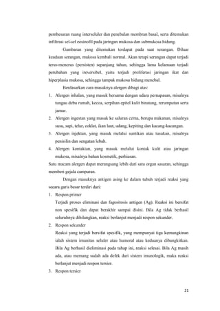 pembesaran ruang interseluler dan penebalan membran basal, serta ditemukan
infiltrasi sel-sel eosinofil pada jaringan mukosa dan submukosa hidung.
Gambaran yang ditemukan terdapat pada saat serangan. Diluar
keadaan serangan, mukosa kembali normal. Akan tetapi serangan dapat terjadi
terus-menerus (persisten) sepanjang tahun, sehingga lama kelamaan terjadi
perubahan yang ireversibel, yaitu terjadi proliferasi jaringan ikat dan
hiperplasia mukosa, sehingga tampak mukosa hidung menebal.
Berdasarkan cara masuknya alergen dibagi atas:
1. Alergen inhalan, yang masuk bersama dengan udara pernapasan, misalnya
tungau debu rumah, kecoa, serpihan epitel kulit binatang, rerumputan serta
jamur.
2. Alergen ingestan yang masuk ke saluran cerna, berupa makanan, misalnya
susu, sapi, telur, coklat, ikan laut, udang, kepiting dan kacang-kacangan.
3. Alergen injektan, yang masuk melalui suntikan atau tusukan, misalnya
penisilin dan sengatan lebah.
4. Alergen kontaktan, yang masuk melalui kontak kulit atau jaringan
mukosa, misalnya bahan kosmetik, perhiasan.
Satu macam alergen dapat merangsang lebih dari satu organ sasaran, sehingga
memberi gejala campuran.
Dengan masuknya antigen asing ke dalam tubuh terjadi reaksi yang
secara garis besar terdiri dari:
1. Respon primer
Terjadi proses eliminasi dan fagositosis antigen (Ag). Reaksi ini bersifat
non spesifik dan dapat berakhir sampai disini. Bila Ag tidak berhasil
seluruhnya dihilangkan, reaksi berlanjut menjadi respon sekunder.
2. Respon sekunder
Reaksi yang terjadi bersifat spesifik, yang mempunyai tiga kemungkinan
ialah sistem imunitas seluler atau humoral atau keduanya dibangkitkan.
Bila Ag berhasil dieliminasi pada tahap ini, reaksi selesai. Bila Ag masih
ada, atau memang sudah ada defek dari sistem imunologik, maka reaksi
berlanjut menjadi respon tersier.
3. Respon tersier

21

 