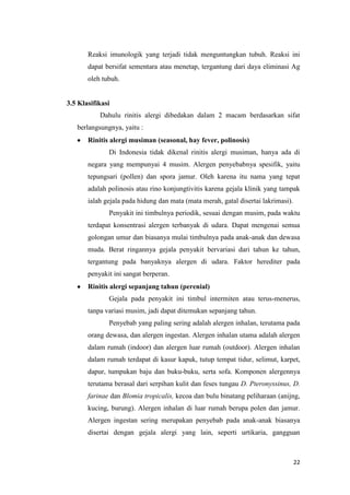 Reaksi imunologik yang terjadi tidak menguntungkan tubuh. Reaksi ini
dapat bersifat sementara atau menetap, tergantung dari daya eliminasi Ag
oleh tubuh.

3.5 Klasifikasi
Dahulu rinitis alergi dibedakan dalam 2 macam berdasarkan sifat
berlangsungnya, yaitu :
Rinitis alergi musiman (seasonal, hay fever, polinosis)
Di Indonesia tidak dikenal rinitis alergi musiman, hanya ada di
negara yang mempunyai 4 musim. Alergen penyebabnya spesifik, yaitu
tepungsari (pollen) dan spora jamur. Oleh karena itu nama yang tepat
adalah polinosis atau rino konjungtivitis karena gejala klinik yang tampak
ialah gejala pada hidung dan mata (mata merah, gatal disertai lakrimasi).
Penyakit ini timbulnya periodik, sesuai dengan musim, pada waktu
terdapat konsentrasi alergen terbanyak di udara. Dapat mengenai semua
golongan umur dan biasanya mulai timbulnya pada anak-anak dan dewasa
muda. Berat ringannya gejala penyakit bervariasi dari tahun ke tahun,
tergantung pada banyaknya alergen di udara. Faktor herediter pada
penyakit ini sangat berperan.
Rinitis alergi sepanjang tahun (perenial)
Gejala pada penyakit ini timbul intermiten atau terus-menerus,
tanpa variasi musim, jadi dapat ditemukan sepanjang tahun.
Penyebab yang paling sering adalah alergen inhalan, terutama pada
orang dewasa, dan alergen ingestan. Alergen inhalan utama adalah alergen
dalam rumah (indoor) dan alergen luar rumah (outdoor). Alergen inhalan
dalam rumah terdapat di kasur kapuk, tutup tempat tidur, selimut, karpet,
dapur, tumpukan baju dan buku-buku, serta sofa. Komponen alergennya
terutama berasal dari serpihan kulit dan feses tungau D. Pteronyssinus, D.
farinae dan Blomia tropicalis, kecoa dan bulu binatang peliharaan (anijng,
kucing, burung). Alergen inhalan di luar rumah berupa polen dan jamur.
Alergen ingestan sering merupakan penyebab pada anak-anak biasanya
disertai dengan gejala alergi yang lain, seperti urtikaria, gangguan

22

 