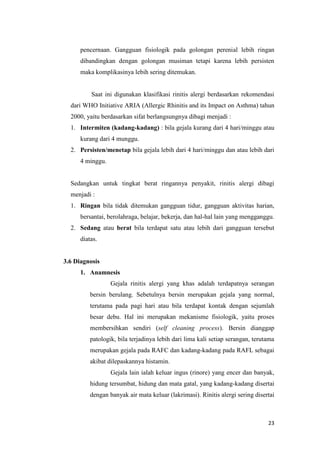 pencernaan. Gangguan fisiologik pada golongan perenial lebih ringan
dibandingkan dengan golongan musiman tetapi karena lebih persisten
maka komplikasinya lebih sering ditemukan.

Saat ini digunakan klasifikasi rinitis alergi berdasarkan rekomendasi
dari WHO Initiative ARIA (Allergic Rhinitis and its Impact on Asthma) tahun
2000, yaitu berdasarkan sifat berlangsungnya dibagi menjadi :
1. Intermiten (kadang-kadang) : bila gejala kurang dari 4 hari/minggu atau
kurang dari 4 munggu.
2. Persisten/menetap bila gejala lebih dari 4 hari/minggu dan atau lebih dari
4 minggu.

Sedangkan untuk tingkat berat ringannya penyakit, rinitis alergi dibagi
menjadi :
1. Ringan bila tidak ditemukan gangguan tidur, gangguan aktivitas harian,
bersantai, berolahraga, belajar, bekerja, dan hal-hal lain yang mengganggu.
2. Sedang atau berat bila terdapat satu atau lebih dari gangguan tersebut
diatas.

3.6 Diagnosis
1. Anamnesis
Gejala rinitis alergi yang khas adalah terdapatnya serangan
bersin berulang. Sebetulnya bersin merupakan gejala yang normal,
terutama pada pagi hari atau bila terdapat kontak dengan sejumlah
besar debu. Hal ini merupakan mekanisme fisiologik, yaitu proses
membersihkan sendiri (self cleaning process). Bersin dianggap
patologik, bila terjadinya lebih dari lima kali setiap serangan, terutama
merupakan gejala pada RAFC dan kadang-kadang pada RAFL sebagai
akibat dilepaskannya histamin.
Gejala lain ialah keluar ingus (rinore) yang encer dan banyak,
hidung tersumbat, hidung dan mata gatal, yang kadang-kadang disertai
dengan banyak air mata keluar (lakrimasi). Rinitis alergi sering disertai

23

 