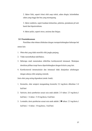 2. faktor fisik, seperti iritasi oleh asap rokok, udara dingin, kelembaban
udara yang tinggi dan bau yang merangsang.
3. faktor endokrin, sepeti keadaan kehamilan, pubertas, pemakaian pil anti
hamil dan hipotiroidisme.
4. faktor psikis, seperti stress, ansietas dan fatigue.

3.8 Penatalaksanaan
Pemilihan obat-obatan dilakukan dengan mempertimbangkan beberapa hal
antara lain:
1. Obat-obat yang tidak memiliki efek jangka panjang.
2. Tidak menimbulkan takifilaksis.
3. Beberapa studi menemukan efektifitas kortikosteroid intranasal. Meskipun
demikian pilihan terapi harus dipertimbangkan dengan kriteria yang lain.
4. Kortikosteroid intramuskuler dan intranasal tidak dianjurkan sehubungan
dengan adanya efek samping sistemik.
Jenis obat yang sering digunakan (untuk Anak):
1. Kromolin, obat semprot mengandung kromolin 5,2 mg/dosis diberikan 3-4
kali/hari
2. Setirizin, dosis pemberian sesuai usia anak adalah: 2-5 tahun: 2.5 mg/dosis,1
kali/hari; > 6 tahun : 5-10 mg/dosis,1 kali/hari.
3. Loratadin, dosis pemberian sesuai usia anak adalah: 2� tahun: 2.5 mg/dosis,1
5
kali/hari; > 6 tahun : 10 mg/dosis, 1 kali/hari.

27

 