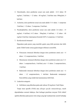 4. Feksofenadin, dosis pemberian sesuai usia anak adalah : 6-11 tahun: 30
mg/hari, 2 kali/hari; > 12 tahun : 60 mg/hari, 2 kali/hari atau 180mg/hari, 4
kali/hari.
5. Azelastine, dosis pemberian sesuai usia anak adalah: 5-11 tahun : 1 semprotan
2 kali/hari; > 12 tahun : 2 semprotan, 2 kali/hari.
6. Pseudoephedrine, dosis pemberian sesuai usia anak adalah: 2-6 tahun : 15
mg/hari, 4 kali/hari; 6-12 tahun : 30mg/hari, 4 kali/hari; > 12 tahun : 60
mg/hari 4 kali/hari. Ipratropium bromide 0.03% 2 semprotan, 2-3 kali/hari.
7. Kortikosteroid intranasal
Digunakan pada pasien yang memiliki gejala yang lebih persisten dan lebih
parah. Efektif untuk semua gejala dengan inflamasi eosinofilik.
Fluticasone intranasal diberikan dengan dosis pemberian untuk usia > 4
tahun : 1-2 semprotan/dosis, 1 kali/hari.
Mometasone intranasal diberikan dengan dosis pemberian untuk usia 3-11
tahun : 1 semprotan/dosis, 1 kali/hari; usia > 11 tahun : 2 semprotan/dosis,
1 kali/hari.
Budesonide intranasal diberikan dengan dosis pemberian untuk usia > 6
tahun : 1-2 semprotan/dosis, 1 kali/hari. Budesonide mempunyai
bioavaibilitas yang rendah dan keamanannya lebih baik.
8. Leukotrien antagonis
Zafirlukast yang diberikan pada anak sebesar 20 mg/dosis 2 kali/24jam.
Terapi imun spesifik (TIAS) atau allergen specific immunotherapy, masih
diperdebatkan rasional tidaknya. Dari berbagai penelitian ternyata TIAS efektif
apabila diberikan pada pasien rintis alergi yang IgE mediated dan sensitif terhadap

28

 