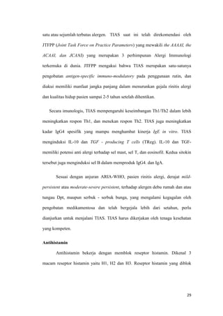 satu atau sejumlah terbatas alergen. TIAS saat ini telah direkomendasi oleh
JTFPP (Joint Task Force on Practice Parameters) yang mewakili the AAAAI, the
ACAAI, dan JCAAI) yang merupakan 3 perhimpunan Alergi Immunologi
terkemuka di dunia. JTFPP mengakui bahwa TIAS merupakan satu-satunya
pengobatan antigen-specific immuno-modulatory pada penggunaan rutin, dan
diakui memiliki manfaat jangka panjang dalam menurunkan gejala rinitis alergi
dan kualitas hidup pasien sampai 2-5 tahun setelah dihentikan.
Secara imunologis, TIAS mempengaruhi keseimbangan Th1/Th2 dalam lebih
meningkatkan respon Th1, dan menekan respon Th2. TIAS juga meningkatkan
kadar IgG4 spesifik yang mampu menghambat kinerja IgE in vitro. TIAS
menginduksi IL-10 dan TGF - producing T cells (TReg). IL-10 dan TGFmemiliki potensi anti alergi terhadap sel mast, sel T, dan eosinofil. Kedua sitokin
tersebut juga menginduksi sel B dalam memproduk IgG4. dan IgA.
Sesuai dengan anjuran ARIA-WHO, pasien rinitis alergi, derajat mildpersistent atau moderate-severe persistent, terhadap alergen debu rumah dan atau
tungau Dpt, maupun serbuk - serbuk bunga, yang mengalami kegagalan oleh
pengobatan medikamentosa dan telah bergejala lebih dari setahun, perlu
dianjurkan untuk menjalani TIAS. TIAS harus dikerjakan oleh tenaga kesehatan
yang kompeten.
Antihistamin
Antihistamin bekerja dengan memblok reseptor histamin. Dikenal 3
macam reseptor histamin yaitu H1, H2 dan H3. Reseptor histamin yang diblok

29

 