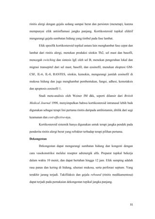 rinitis alergi dengan gejala sedang sampai berat dan persisten (menetap), karena
mempunyai efek antiinflamasi jangka panjang. Kortikosteroid topikal efektif
mengurangi gejala sumbatan hidung yang timbul pada fase lambat.
Efek spesifik kortikosteroid topikal antara lain menghambat fase cepat dan
lambat dari rinitis alergi, menekan produksi sitokin Th2, sel mast dan basofil,
mencegah switching dan sintesis IgE oleh sel B, menekan pengerahan lokal dan
migrasi transepitel dari sel mast, basofil, dan eosinofil, menekan ekspresi GMCSF, IL-6, IL-8, RANTES, sitokin, kemokin, mengurangi jumlah eosinofil di
mukosa hidung dan juga menghambat pembentukan, fungsi, adhesi, kemotaksis
dan apoptosis eosinofil 1.
Studi meta-analisis oleh Weiner JM dkk, seperti dilansir dari British
Medical Journal 1998, menyimpulkan bahwa kortikosteroid intranasal lebih baik
digunakan sebagai terapi lini pertama rinitis daripada antihistamin, ditilik dari segi
keamanan dan cost-effective-nya.
Kortikosteroid sistemik hanya digunakan untuk terapi jangka pendek pada
penderita rinitis alergi berat yang refrakter terhadap terapi pilihan pertama.
Dekongestan
Dekongestan dapat mengurangi sumbatan hidung dan kongesti dengan
cara vasokonstriksi melalui reseptor adrenergik alfa. Preparat topikal bekerja
dalam waktu 10 menit, dan dapat bertahan hingga 12 jam. Efek samping adalah
rasa panas dan kering di hidung, ulserasi mukosa, serta perforasi septum. Yang
terakhir jarang terjadi. Takifilaksis dan gejala rebound (rinitis medikamentosa)
dapat terjadi pada pemakaian dekongestan topikal jangka panjang.

31

 
