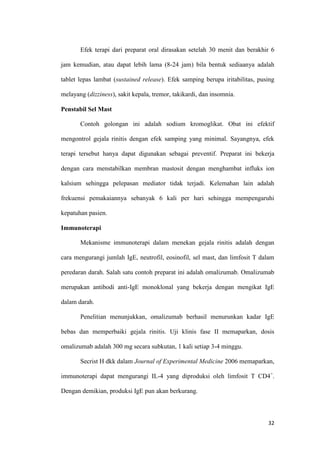 Efek terapi dari preparat oral dirasakan setelah 30 menit dan berakhir 6
jam kemudian, atau dapat lebih lama (8-24 jam) bila bentuk sediaanya adalah
tablet lepas lambat (sustained release). Efek samping berupa iritabilitas, pusing
melayang (dizziness), sakit kepala, tremor, takikardi, dan insomnia.
Penstabil Sel Mast
Contoh golongan ini adalah sodium kromoglikat. Obat ini efektif
mengontrol gejala rinitis dengan efek samping yang minimal. Sayangnya, efek
terapi tersebut hanya dapat digunakan sebagai preventif. Preparat ini bekerja
dengan cara menstabilkan membran mastosit dengan menghambat influks ion
kalsium sehingga pelepasan mediator tidak terjadi. Kelemahan lain adalah
frekuensi pemakaiannya sebanyak 6 kali per hari sehingga mempengaruhi
kepatuhan pasien.
Immunoterapi
Mekanisme immunoterapi dalam menekan gejala rinitis adalah dengan
cara mengurangi jumlah IgE, neutrofil, eosinofil, sel mast, dan limfosit T dalam
peredaran darah. Salah satu contoh preparat ini adalah omalizumab. Omalizumab
merupakan antibodi anti-IgE monoklonal yang bekerja dengan mengikat IgE
dalam darah.
Penelitian menunjukkan, omalizumab berhasil menurunkan kadar IgE
bebas dan memperbaiki gejala rinitis. Uji klinis fase II memaparkan, dosis
omalizumab adalah 300 mg secara subkutan, 1 kali setiap 3-4 minggu.
Secrist H dkk dalam Journal of Experimental Medicine 2006 memaparkan,
immunoterapi dapat mengurangi IL-4 yang diproduksi oleh limfosit T CD4+.
Dengan demikian, produksi IgE pun akan berkurang.

32

 