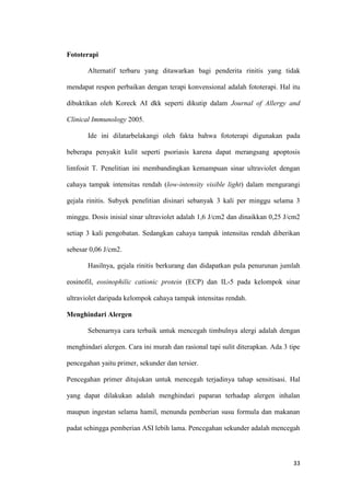 Fototerapi
Alternatif terbaru yang ditawarkan bagi penderita rinitis yang tidak
mendapat respon perbaikan dengan terapi konvensional adalah fototerapi. Hal itu
dibuktikan oleh Koreck AI dkk seperti dikutip dalam Journal of Allergy and
Clinical Immunology 2005.
Ide ini dilatarbelakangi oleh fakta bahwa fototerapi digunakan pada
beberapa penyakit kulit seperti psoriasis karena dapat merangsang apoptosis
limfosit T. Penelitian ini membandingkan kemampuan sinar ultraviolet dengan
cahaya tampak intensitas rendah (low-intensity visible light) dalam mengurangi
gejala rinitis. Subyek penelitian disinari sebanyak 3 kali per minggu selama 3
minggu. Dosis inisial sinar ultraviolet adalah 1,6 J/cm2 dan dinaikkan 0,25 J/cm2
setiap 3 kali pengobatan. Sedangkan cahaya tampak intensitas rendah diberikan
sebesar 0,06 J/cm2.
Hasilnya, gejala rinitis berkurang dan didapatkan pula penurunan jumlah
eosinofil, eosinophilic cationic protein (ECP) dan IL-5 pada kelompok sinar
ultraviolet daripada kelompok cahaya tampak intensitas rendah.
Menghindari Alergen
Sebenarnya cara terbaik untuk mencegah timbulnya alergi adalah dengan
menghindari alergen. Cara ini murah dan rasional tapi sulit diterapkan. Ada 3 tipe
pencegahan yaitu primer, sekunder dan tersier.
Pencegahan primer ditujukan untuk mencegah terjadinya tahap sensitisasi. Hal
yang dapat dilakukan adalah menghindari paparan terhadap alergen inhalan
maupun ingestan selama hamil, menunda pemberian susu formula dan makanan
padat sehingga pemberian ASI lebih lama. Pencegahan sekunder adalah mencegah

33

 