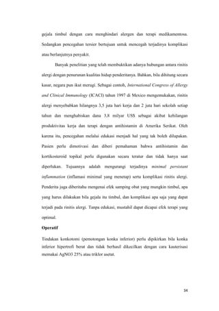 gejala timbul dengan cara menghindari alergen dan terapi medikamentosa.
Sedangkan pencegahan tersier bertujuan untuk mencegah terjadinya komplikasi
atau berlanjutnya penyakit.
Banyak penelitian yang telah membuktikan adanya hubungan antara rinitis
alergi dengan penurunan kualitas hidup penderitanya. Bahkan, bila dihitung secara
kasar, negara pun ikut merugi. Sebagai contoh, International Congress of Allergy
and Clinical Immunology (ICACI) tahun 1997 di Mexico mengemukakan, rinitis
alergi menyebabkan hilangnya 3,5 juta hari kerja dan 2 juta hari sekolah setiap
tahun dan menghabiskan dana 3,8 milyar US$ sebagai akibat kehilangan
produktivitas kerja dan terapi dengan antihistamin di Amerika Serikat. Oleh
karena itu, pencegahan melalui edukasi menjadi hal yang tak boleh dilupakan.
Pasien perlu dimotivasi dan diberi pemahaman bahwa antihistamin dan
kortikosteroid topikal perlu digunakan secara teratur dan tidak hanya saat
diperlukan. Tujuannya adalah mengurangi terjadinya minimal persistant
inflammation (inflamasi minimal yang menetap) serta komplikasi rinitis alergi.
Penderita juga diberitahu mengenai efek samping obat yang mungkin timbul, apa
yang harus dilakukan bila gejala itu timbul, dan komplikasi apa saja yang dapat
terjadi pada rinitis alergi. Tanpa edukasi, mustahil dapat dicapai efek terapi yang
optimal.
Operatif
Tindakan konkotomi (pemotongan konka inferior) perlu dipikirkan bila konka
inferior hipertrofi berat dan tidak berhasil dikecilkan dengan cara kauterisasi
memakai AgNO3 25% atau triklor asetat.

34

 