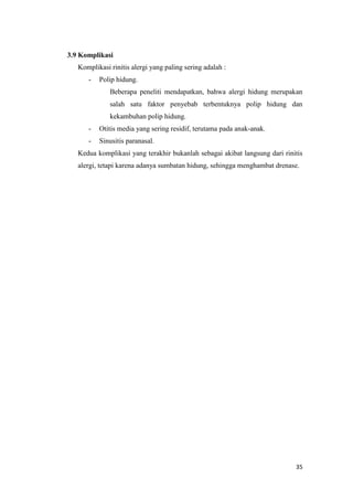 3.9 Komplikasi
Komplikasi rinitis alergi yang paling sering adalah :
-

Polip hidung.
Beberapa peneliti mendapatkan, bahwa alergi hidung merupakan
salah satu faktor penyebab terbentuknya polip hidung dan
kekambuhan polip hidung.

-

Otitis media yang sering residif, terutama pada anak-anak.

-

Sinusitis paranasal.

Kedua komplikasi yang terakhir bukanlah sebagai akibat langsung dari rinitis
alergi, tetapi karena adanya sumbatan hidung, sehingga menghambat drenase.

35

 