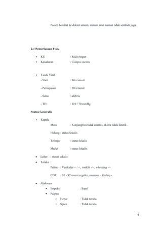 Pasien berobat ke dokter umum, minum obat namun tidak sembuh juga.

2.3 Pemeriksaan Fisik
•

KU

: Sakit ringan

•

Kesadaran

: Compos mentis

•

Tanda Vital
- Nadi

: 84 x/menit

- Pernapasan

: 20 x/menit

- Suhu

: afebris

- TD

: 110 / 70 mmHg

Status Generalis
•

Kepala
Mata

: Konjungtiva tidak anemis, sklera tidak ikterik .

Hidung : status lokalis
Telinga

: status lokalis

Mulut

: status lokalis

Leher : status lokalis
Toraks :
Pulmo : Vesikuler + / +, ronkhi -/- , wheezing -/COR

: S1 - S2 murni reguler, murmur -, Gallop -

Abdomen


Inspeksi



Palpasi

: Supel

o

Hepar

: Tidak teraba

o

Splen

: Tidak teraba

4

 