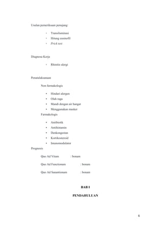 Usulan pemeriksaan penujang:
▫

Transiluminasi

▫

Hitung eusinofil

▫

Prick test

Diagnosa Kerja
▫

Rhinitis alergi

Penatalaksanaan
Non farmakologis
•

Hindari alergen

•

Olah raga

•

Mandi dengan air hangat

•

Menggunakan masker

Farmakologis
•

Antibiotik

•

Antihistamin

•

Denkongestan

•

Kortikosteroid

•

Imunomodulator

Prognosis
Quo Ad Vitam

: bonam

Quo Ad Functionam

: bonam

Quo Ad Sanantionam

: bonam

BAB I
PENDAHULUAN

6

 