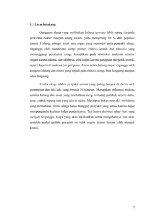 1.1 Latar belakang
Gangguan alergi yang melibatkan hidung ternyata lebih sering daripada
perkiraan dokter maupun orang awam, yaitu menyerang 10 % dari populasi
umum. Hidung, sebagai salah satu organ yang menonjol pada penyakit alergi,
terganggu oleh manifestasi alergi primer, rhinitis kronik dan sinusitis yang
menunggangi perubahan alergi, komplikasi pada obstruksi anatomis relative
ringan karena edema, dan akhirnya, efek lanjut karena gangguan alergenik kronik,
seperti hipertrofi mukosa dan poliposis. Aliran udara hidung dapat terganggu oleh
kongesti hidung dan rinore yang terjadi pada rhinitis alergi, baik langsung ataupun
tidak langsung.
Rinitis alergi adalah penyakit umum yang paling banyak di derita oleh
perempuan dan laki-laki yang berusia 30 tahunan. Merupakan inflamasi mukosa
saluran hidung dan sinus yang disebabkan alergi terhadap partikel, seperti debu,
asap, serbuk/tepung sari yang ada di udara. Meskipun bukan penyakit berbahaya
yang mematikan, rinitis alergi harus dianggap penyakit yang serius karena dapat
mempengaruhi kualitas hidup penderitanya. Tak hanya aktivitas sehari-hari yang
menjadi terganggu, biaya yang akan dikeluarkan untuk mengobatinya pun akan
semakin mahal apabila penyakit ini tidak segera diatasi karena telah menjadi
kronis.

7

 