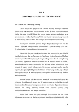 BAB II
EMBRIOLOGI, ANATOMI, DAN FISIOLOGI HIDUNG

2.1 Anatomi dan Embriologi Hidung
Untuk mengetahui penyakit dan kelainan hidung, misalnya sumbatan
hidung perlu diketahui dulu tentang anatomi hidung. Hidung terdiri dari hidung
bagian luar atau piramid hidung dan rongga hidung dengan pendarahan serta
persarafannya, serta fisiologi hidung. Untuk mendiagnosis penyakit yang terdapat
di dalam hidung perlu diketahui dan dipelajari pula cara pemeriksaan hidung.
Hidung luar berbentuk piramid dengan bagian-bagiannya dari atas ke
bawah : 1) pangkal hidung (bridge), 2) dorsum nasi, 3) puncak hidung, 4) ala nasi,
5) kolumela dan 6) lubang hidung (nares anterior).
Hidung luar dibentuk oleh kerangka tulang dan tulang rawan yang dilapisi
oleh kulit, jaringan ikat dan beberapa otot kecil yang berfungsi untuk melebarkan
atau menyempitkan lubang hidung. Kerangka tulang terdiri dari 1) tulang hidung
(os nasalis), 2) prosesus frontalis os maksila dan 3) prosesus nasalis os frontal,
sedangkan kerangka tulang rawan terdiri dari beberapa pasang tulang rawan yang
terletak di bagian bawah hidung, yaitu 1) sepasang kartilago nasalis lateralis
superior, 2) sepasang kartilago nasalis lateralis inferior yang disebut juga sebagai
kartilago alar mayor, 3) beberapa pasang kartilago alar minor dan 4) tepi anterior
kartilago septum.
Rongga hidung atau kavum nasi berbentuk terowongan dari depan ke
belakang, dipisahkan oleh septum nasi di bagian tengahnya menjadi kavum nasi
kanan dan kiri. Pintu atau lubang masuk kavum nasi bagian depan disebut nares
anterior

dan

lubang

belakang

disebut

nares

posterior

(koana)

yang

menghubungkan kavum nasi dengan nasofaring.
Bagian dari kavum nasi yang letaknya sesuai dengan ala nasi, tepat
dibelakang nares anteriror, disebut vestibulum. Vestibulum ini dilapisi oleh kulit

8

 