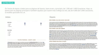 –ESTRATÉGIA–
R$2.723.515,432.787
-0,61%
9,37%
Os Textos de Apoio criados para as páginas de Sawary Jeans eram, a princípio, de 1.200 até 1.400 Caracteres. Hoje, os
textos para as páginas principais e também aquelas que trazem mais tráfego ao site, são de 4.000 até 5.000 caracteres.
O modelo aprovado foi o A.
Antes: Depois:
 