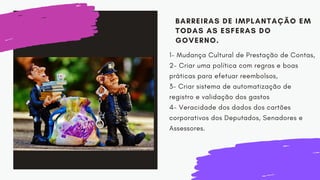 BARREIRAS DE IMPLANTAÇÃO EM
TODAS AS ESFERAS DO
GOVERNO.
1- Mudança Cultural de Prestação de Contas,
2- Criar uma política com regras e boas
práticas para efetuar reembolsos,
3- Criar sistema de automatização de
registro e validação dos gastos
4- Veracidade dos dados dos cartões
corporativos dos Deputados, Senadores e
Assessores.
 