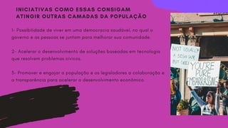 INICIATIVAS COMO ESSAS CONSIGAM
ATINGIR OUTRAS CAMADAS DA POPULAÇÃO
1- Possibilidade de viver em uma democracia saudável, no qual o
governo e as pessoas se juntam para melhorar sua comunidade.
2- Acelerar o desenvolvimento de soluções baseadas em tecnologia
que resolvem problemas cívicos.
3- Promover e engajar a população e os legisladores a colaboração e
a transparência para acelerar o desenvolvimento econômico.
 