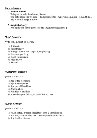 Past history :-
1. Medical history
This part include the chronic disease ………….
The patient is a known case :- diabetes mellitus , hypertension , ulcer , T.B , asthma ,
any previous hospitalization
2. Surgical history
Any operation in the past ( include any gynecological sex )
Drug history :-
Write if the patient on therapy
1) Antibiotic
2) Radiotherapy
3) Allergy to penicillin , aspirin , sulph drug
4) Psychotropic drug
5) Blood transfusion
6) Vaccination
7) Steroid
Menstrual history :-
Question about it :-
1) Age of the menarche
2) Age of menopause
3) Amount of blood loss
4) Amenorrhea
5) Abortion = fetal loss
6) Normal vaginal delivery = caesarian section
Family history :-
Question about it :-
1) No. of sister , brother , daughter , sons & there health .
2) Are the parent alive or not ? Are they relatives or not ?
3) Any familiar disease .
 