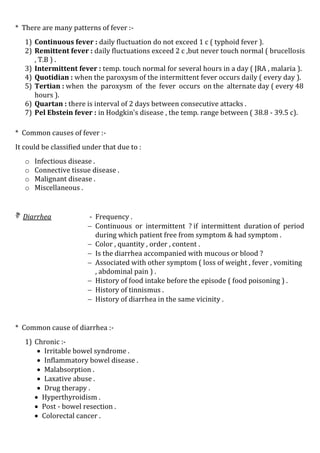 * There are many patterns of fever :-
1) Continuous fever : daily fluctuation do not exceed 1 c ( typhoid fever ).
2) Remittent fever : daily fluctuations exceed 2 c ,but never touch normal ( brucellosis
, T.B ) .
3) Intermittent fever : temp. touch normal for several hours in a day ( JRA , malaria ).
4) Quotidian : when the paroxysm of the intermittent fever occurs daily ( every day ).
5) Tertian : when the paroxysm of the fever occurs on the alternate day ( every 48
hours ).
6) Quartan : there is interval of 2 days between consecutive attacks .
7) Pel Ebstein fever : in Hodgkin's disease , the temp. range between ( 38.8 - 39.5 c).
* Common causes of fever :-
It could be classified under that due to :
o Infectious disease .
o Connective tissue disease .
o Malignant disease .
o Miscellaneous .
 Diarrhea - Frequency .
 Continuous or intermittent ? if intermittent duration of period
during which patient free from symptom & had symptom .
 Color , quantity , order , content .
 Is the diarrhea accompanied with mucous or blood ?
 Associated with other symptom ( loss of weight , fever , vomiting
, abdominal pain ) .
 History of food intake before the episode ( food poisoning ) .
 History of tinnismus .
 History of diarrhea in the same vicinity .
* Common cause of diarrhea :-
1) Chronic :-
 Irritable bowel syndrome .
 Inflammatory bowel disease .
 Malabsorption .
 Laxative abuse .
 Drug therapy .
 Hyperthyroidism .
 Post - bowel resection .
 Colorectal cancer .
 