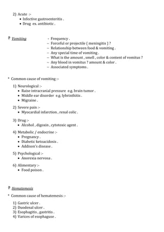 2) Acute :-
 Infective gastroenteritis .
 Drug ex. antibiotic .
 Vomiting - Frequency .
 Forceful or projectile ( meningitis ) ?
 Relationship between food & vomiting .
 Any special time of vomiting .
 What is the amount , smell , color & content of vomitus ?
 Any blood in vomitus ? amount & color .
 Associated symptoms .
* Common cause of vomiting :-
1) Neurological :-
 Raise intracranial pressure e.g. brain tumor .
 Middle ear disorder e.g. lybrinthitis .
 Migraine .
2) Severe pain :-
 Myocardial infarction , renal colic .
3) Drug :-
 Alcohol , digoxin , cytotoxic agent .
4) Metabolic / endocrine :-
 Pregnancy .
 Diabetic ketoacidosis .
 Addison's disease .
5) Psychological :-
 Anorexia nervosa .
6) Alimentary :-
 Food poison .
 Hematemesis
* Common cause of hematemesis :-
1) Gastric ulcer .
2) Duodenal ulcer .
3) Esophagitis , gastritis .
4) Varices of esophaguse .
 