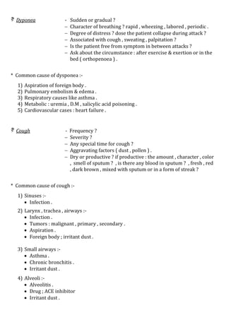  Dyponea - Sudden or gradual ?
 Character of breathing ? rapid , wheezing , labored , periodic .
 Degree of distress ? dose the patient collapse during attack ?
 Associated with cough , sweating , palpitation ?
 Is the patient free from symptom in between attacks ?
 Ask about the circumstance : after exercise & exertion or in the
bed ( orthopenoea ) .
* Common cause of dysponea :-
1) Aspiration of foreign body .
2) Pulmonary embolism & edema .
3) Respiratory causes like asthma .
4) Metabolic : uremia , D.M , salicylic acid poisoning .
5) Cardiovascular cases : heart failure .
 Cough - Frequency ?
 Severity ?
 Any special time for cough ?
 Aggravating factors ( dust , pollen ) .
 Dry or productive ? if productive : the amount , character , color
, smell of sputum ? , is there any blood in sputum ? , fresh , red
, dark brown , mixed with sputum or in a form of streak ?
* Common cause of cough :-
1) Sinuses :-
 Infection .
2) Larynx , trachea , airways :-
 Infection .
 Tumors : malignant , primary , secondary .
 Aspiration .
 Foreign body ; irritant dust .
3) Small airways :-
 Asthma .
 Chronic bronchitis .
 Irritant dust .
4) Alveoli :-
 Alveolitis .
 Drug ; ACE inhibitor
 Irritant dust .
 