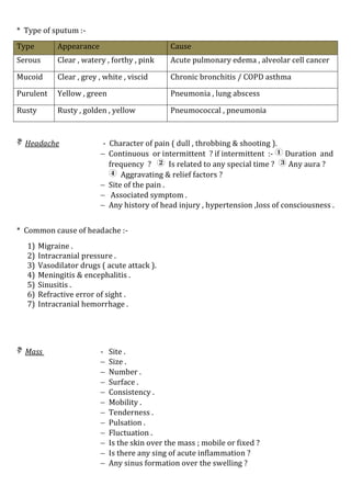 * Type of sputum :-
Type Appearance Cause
Serous Clear , watery , forthy , pink Acute pulmonary edema , alveolar cell cancer
Mucoid Clear , grey , white , viscid Chronic bronchitis / COPD asthma
Purulent Yellow , green Pneumonia , lung abscess
Rusty Rusty , golden , yellow Pneumococcal , pneumonia
 Headache - Character of pain ( dull , throbbing & shooting ).
 Continuous or intermittent ? if intermittent :-  Duration and
frequency ?  Is related to any special time ?  Any aura ?
 Aggravating & relief factors ?
 Site of the pain .
 Associated symptom .
 Any history of head injury , hypertension ,loss of consciousness .
* Common cause of headache :-
1) Migraine .
2) Intracranial pressure .
3) Vasodilator drugs ( acute attack ).
4) Meningitis & encephalitis .
5) Sinusitis .
6) Refractive error of sight .
7) Intracranial hemorrhage .
 Mass - Site .
 Size .
 Number .
 Surface .
 Consistency .
 Mobility .
 Tenderness .
 Pulsation .
 Fluctuation .
 Is the skin over the mass ; mobile or fixed ?
 Is there any sing of acute inflammation ?
 Any sinus formation over the swelling ?
 