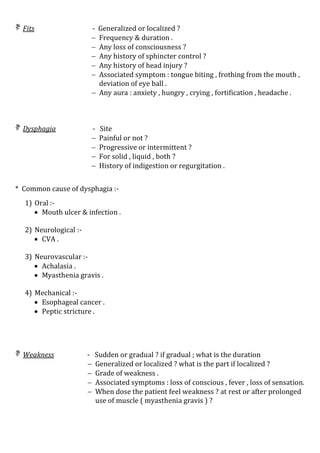  Fits - Generalized or localized ?
 Frequency & duration .
 Any loss of consciousness ?
 Any history of sphincter control ?
 Any history of head injury ?
 Associated symptom : tongue biting , frothing from the mouth ,
deviation of eye ball .
 Any aura : anxiety , hungry , crying , fortification , headache .
 Dysphagia - Site
 Painful or not ?
 Progressive or intermittent ?
 For solid , liquid , both ?
 History of indigestion or regurgitation .
* Common cause of dysphagia :-
1) Oral :-
 Mouth ulcer & infection .
2) Neurological :-
 CVA .
3) Neurovascular :-
 Achalasia .
 Myasthenia gravis .
4) Mechanical :-
 Esophageal cancer .
 Peptic stricture .
 Weakness - Sudden or gradual ? if gradual ; what is the duration
 Generalized or localized ? what is the part if localized ?
 Grade of weakness .
 Associated symptoms : loss of conscious , fever , loss of sensation.
 When dose the patient feel weakness ? at rest or after prolonged
use of muscle ( myasthenia gravis ) ?
 