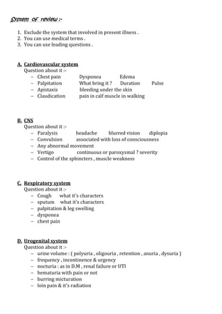 System of review :-
1. Exclude the system that involved in present illness .
2. You can use medical terms .
3. You can use leading questions .
A. Cardiovascular system
Question about it :-
 Chest pain Dysponea Edema
 Palpitation What bring it ? Duration Pulse
 Apistaxis bleeding under the skin
 Claudication pain in calf muscle in walking
B. CNS
Question about it :-
 Paralysis headache blurred vision diplopia
 Convulsion associated with loss of consciousness
 Any abnormal movement
 Vertigo continuous or paroxysmal ? severity
 Control of the sphincters , muscle weakness
C. Respiratory system
Question about it :-
 Cough what it's characters
 sputum what it's characters
 palpitation & leg swelling
 dysponea
 chest pain
D. Urogenital system
Question about it :-
 urine volume : ( polyuria , oligouria , retention , anuria , dysuria )
 frequency , incontinence & urgency
 nocturia : as in D.M , renal failure or UTI
 hematuria with pain or not
 burring micturation
 loin pain & it's radiation
 