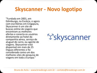 Skyscanner - Novo logotipo
"Fundada em 2001, em
Edimburgo, na Escócia, e agora
com escritórios em
Cingapura, Skyscanner é um
site de buscas online de
viagens que encontram as
melhores ofertas e conecta os
usuários diretamente ao hotel
da companhia aérea, serviço
de aluguel de carro, ou agente
de viagens. Skyscanner está
disponível em mais de 25
línguas diferentes e foi
considerado como um dos
melhores sites de pesquisa de
viagens em toda a Europa.”



       Bruno de Avila – www.bravdesign.com.br – contato@bravdesign.com.br
 