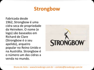 Strongbow
Fabricada desde
1962, Strongbow é uma
cidra seca de propriedade
da Heineken. O nome (e
logo) são baseados em
Richard de Clare
(Strongbow é o seu
apelido), arqueiro
popular no Reino Unido e
na Austrália. Strongbow é
o número um das cidras a
venda no mundo.

     Bruno de Avila – www.bravdesign.com.br – contato@bravdesign.com.br
 