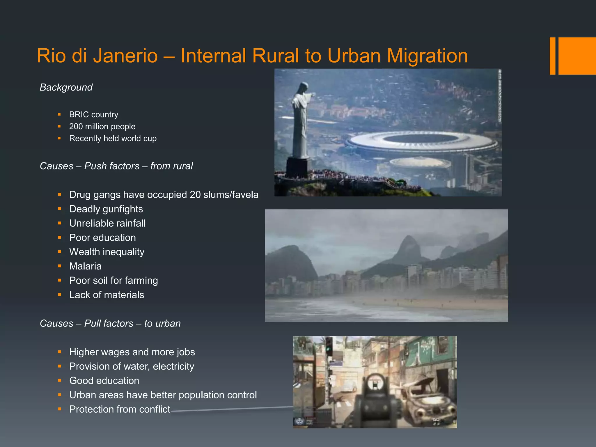 Rio di Janerio – Internal Rural to Urban Migration
Background
 BRIC country
 200 million people
 Recently held world cup
Causes – Push factors – from rural
 Drug gangs have occupied 20 slums/favela
 Deadly gunfights
 Unreliable rainfall
 Poor education
 Wealth inequality
 Malaria
 Poor soil for farming
 Lack of materials
Causes – Pull factors – to urban
 Higher wages and more jobs
 Provision of water, electricity
 Good education
 Urban areas have better population control
 Protection from conflict
 