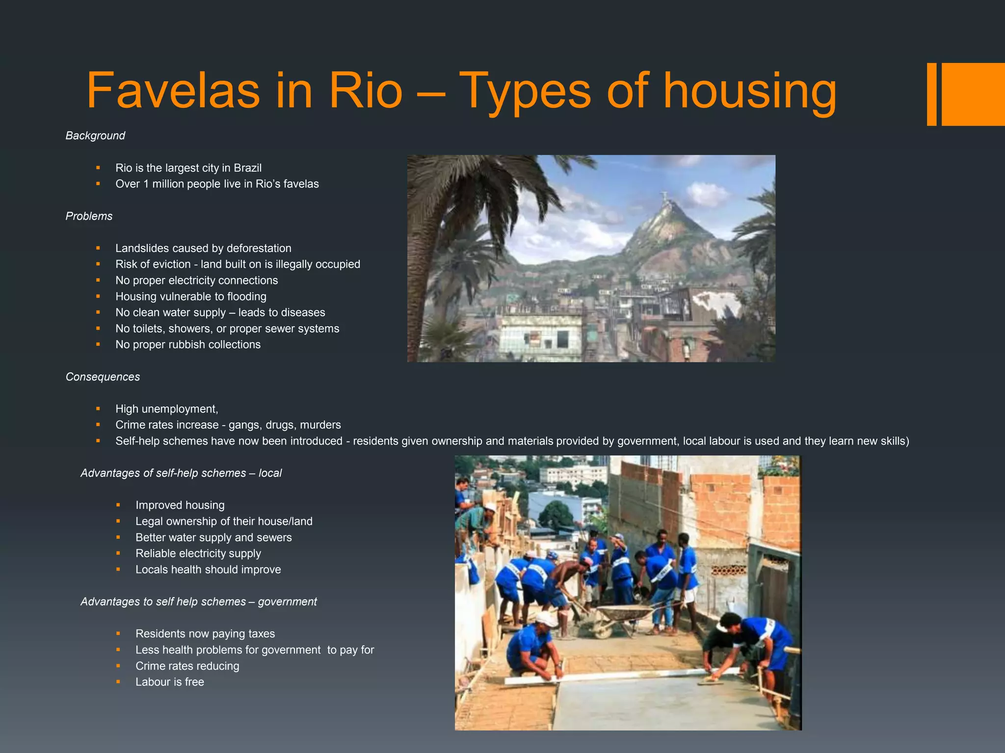 Favelas in Rio – Types of housing
Background
 Rio is the largest city in Brazil
 Over 1 million people live in Rio’s favelas
Problems
 Landslides caused by deforestation
 Risk of eviction - land built on is illegally occupied
 No proper electricity connections
 Housing vulnerable to flooding
 No clean water supply – leads to diseases
 No toilets, showers, or proper sewer systems
 No proper rubbish collections
Consequences
 High unemployment,
 Crime rates increase - gangs, drugs, murders
 Self-help schemes have now been introduced - residents given ownership and materials provided by government, local labour is used and they learn new skills)
Advantages of self-help schemes – local
 Improved housing
 Legal ownership of their house/land
 Better water supply and sewers
 Reliable electricity supply
 Locals health should improve
Advantages to self help schemes – government
 Residents now paying taxes
 Less health problems for government to pay for
 Crime rates reducing
 Labour is free
 