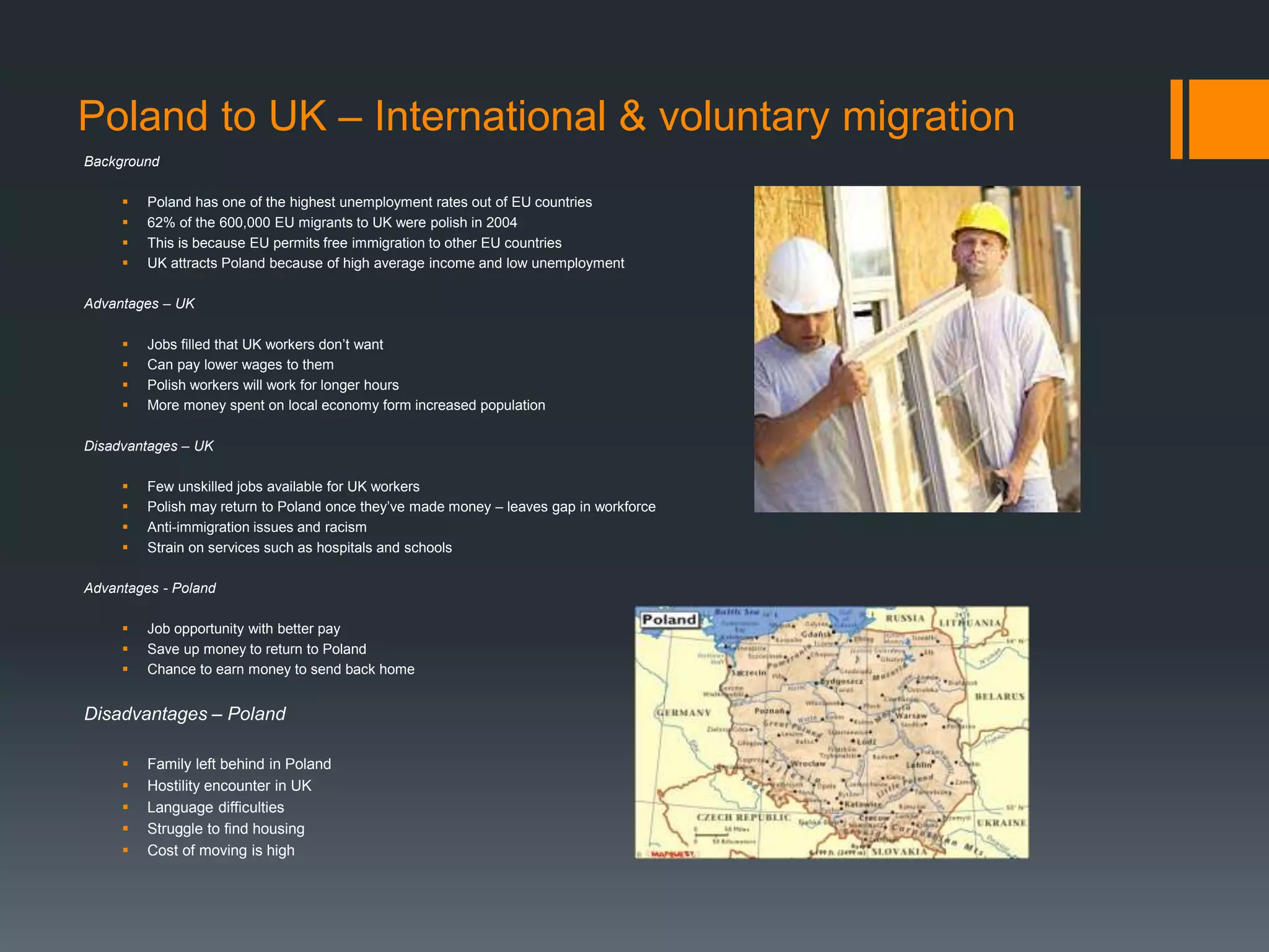 Poland to UK – International & voluntary migration
Background
 Poland has one of the highest unemployment rates out of EU countries
 62% of the 600,000 EU migrants to UK were polish in 2004
 This is because EU permits free immigration to other EU countries
 UK attracts Poland because of high average income and low unemployment
Advantages – UK
 Jobs filled that UK workers don’t want
 Can pay lower wages to them
 Polish workers will work for longer hours
 More money spent on local economy form increased population
Disadvantages – UK
 Few unskilled jobs available for UK workers
 Polish may return to Poland once they’ve made money – leaves gap in workforce
 Anti-immigration issues and racism
 Strain on services such as hospitals and schools
Advantages - Poland
 Job opportunity with better pay
 Save up money to return to Poland
 Chance to earn money to send back home
Disadvantages – Poland
 Family left behind in Poland
 Hostility encounter in UK
 Language difficulties
 Struggle to find housing
 Cost of moving is high
 