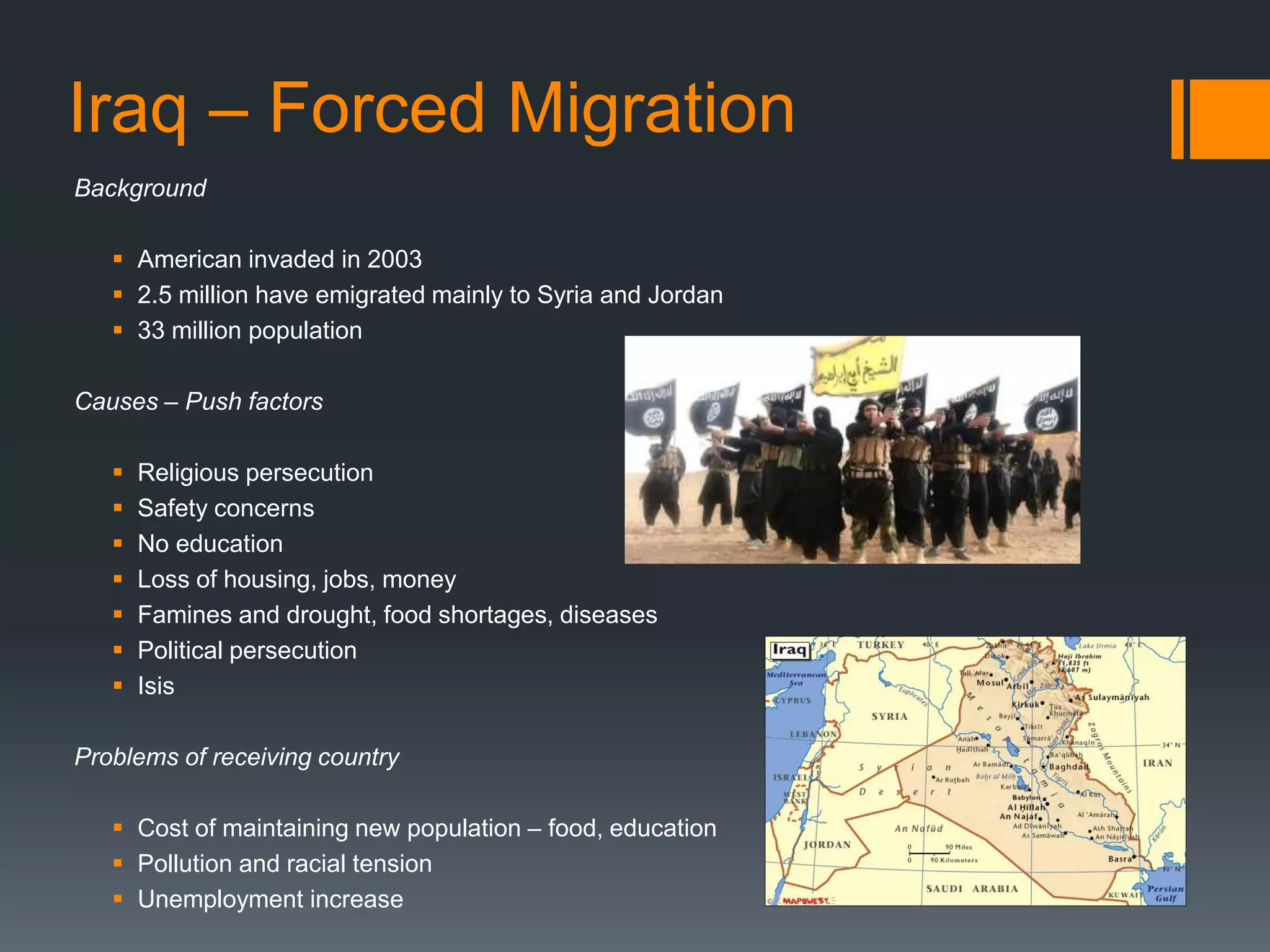 Iraq – Forced Migration
Background
 American invaded in 2003
 2.5 million have emigrated mainly to Syria and Jordan
 33 million population
Causes – Push factors
 Religious persecution
 Safety concerns
 No education
 Loss of housing, jobs, money
 Famines and drought, food shortages, diseases
 Political persecution
 Isis
Problems of receiving country
 Cost of maintaining new population – food, education
 Pollution and racial tension
 Unemployment increase
 