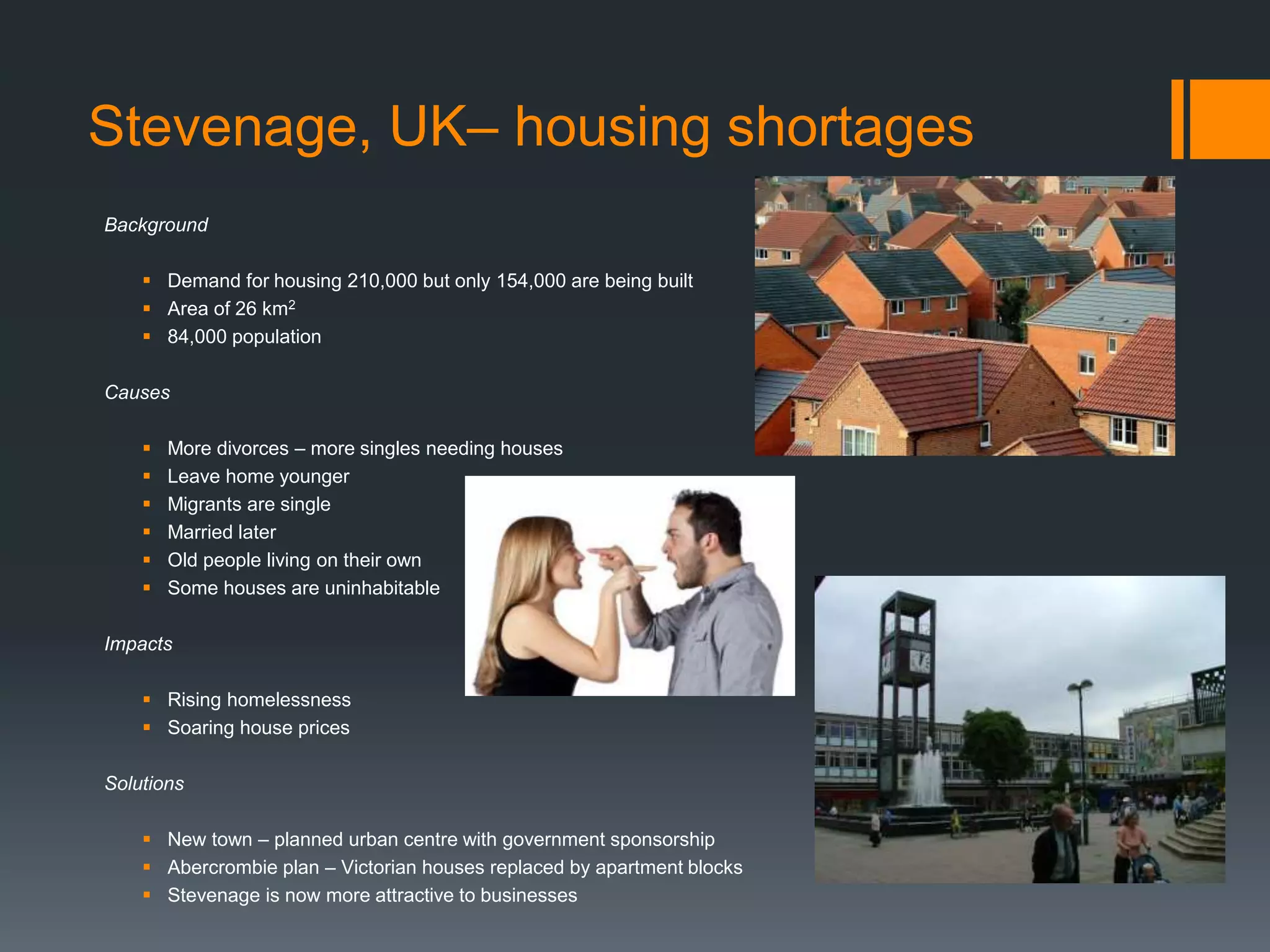 Stevenage, UK– housing shortages
Background
 Demand for housing 210,000 but only 154,000 are being built
 Area of 26 km2
 84,000 population
Causes
 More divorces – more singles needing houses
 Leave home younger
 Migrants are single
 Married later
 Old people living on their own
 Some houses are uninhabitable
Impacts
 Rising homelessness
 Soaring house prices
Solutions
 New town – planned urban centre with government sponsorship
 Abercrombie plan – Victorian houses replaced by apartment blocks
 Stevenage is now more attractive to businesses
 