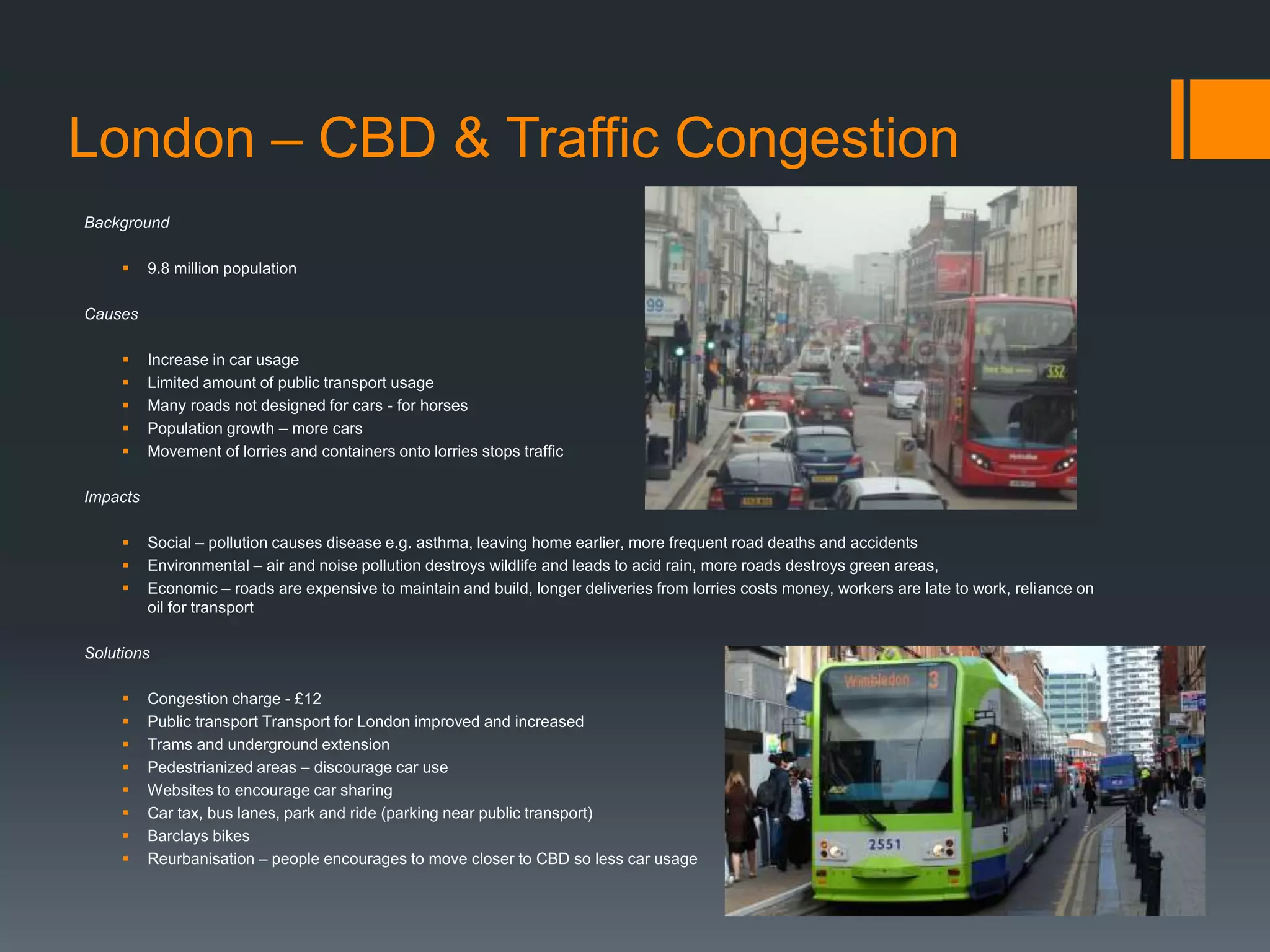 London – CBD & Traffic Congestion
Background
 9.8 million population
Causes
 Increase in car usage
 Limited amount of public transport usage
 Many roads not designed for cars - for horses
 Population growth – more cars
 Movement of lorries and containers onto lorries stops traffic
Impacts
 Social – pollution causes disease e.g. asthma, leaving home earlier, more frequent road deaths and accidents
 Environmental – air and noise pollution destroys wildlife and leads to acid rain, more roads destroys green areas,
 Economic – roads are expensive to maintain and build, longer deliveries from lorries costs money, workers are late to work, reliance on
oil for transport
Solutions
 Congestion charge - £12
 Public transport Transport for London improved and increased
 Trams and underground extension
 Pedestrianized areas – discourage car use
 Websites to encourage car sharing
 Car tax, bus lanes, park and ride (parking near public transport)
 Barclays bikes
 Reurbanisation – people encourages to move closer to CBD so less car usage
 