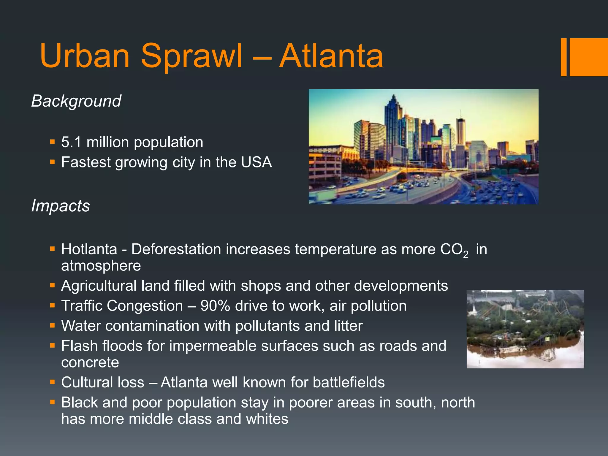 Urban Sprawl – Atlanta
Background
 5.1 million population
 Fastest growing city in the USA
Impacts
 Hotlanta - Deforestation increases temperature as more CO2 in
atmosphere
 Agricultural land filled with shops and other developments
 Traffic Congestion – 90% drive to work, air pollution
 Water contamination with pollutants and litter
 Flash floods for impermeable surfaces such as roads and
concrete
 Cultural loss – Atlanta well known for battlefields
 Black and poor population stay in poorer areas in south, north
has more middle class and whites
 