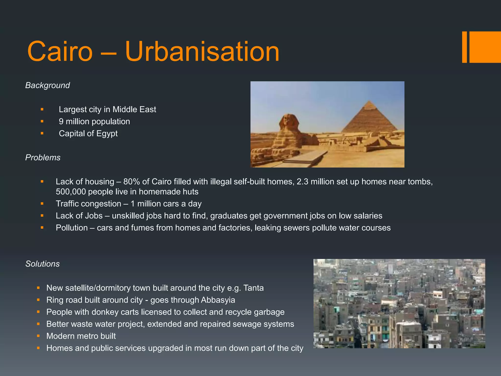 Cairo – Urbanisation
Background
 Largest city in Middle East
 9 million population
 Capital of Egypt
Problems
 Lack of housing – 80% of Cairo filled with illegal self-built homes, 2.3 million set up homes near tombs,
500,000 people live in homemade huts
 Traffic congestion – 1 million cars a day
 Lack of Jobs – unskilled jobs hard to find, graduates get government jobs on low salaries
 Pollution – cars and fumes from homes and factories, leaking sewers pollute water courses
Solutions
 New satellite/dormitory town built around the city e.g. Tanta
 Ring road built around city - goes through Abbasyia
 People with donkey carts licensed to collect and recycle garbage
 Better waste water project, extended and repaired sewage systems
 Modern metro built
 Homes and public services upgraded in most run down part of the city
 