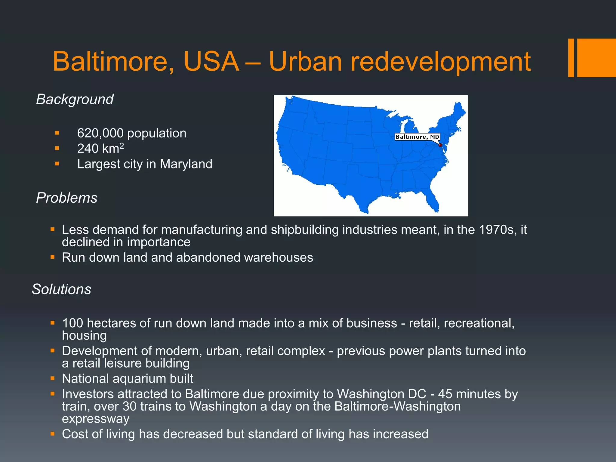 Baltimore, USA – Urban redevelopment
Background
 620,000 population
 240 km2
 Largest city in Maryland
Problems
 Less demand for manufacturing and shipbuilding industries meant, in the 1970s, it
declined in importance
 Run down land and abandoned warehouses
Solutions
 100 hectares of run down land made into a mix of business - retail, recreational,
housing
 Development of modern, urban, retail complex - previous power plants turned into
a retail leisure building
 National aquarium built
 Investors attracted to Baltimore due proximity to Washington DC - 45 minutes by
train, over 30 trains to Washington a day on the Baltimore-Washington
expressway
 Cost of living has decreased but standard of living has increased
 