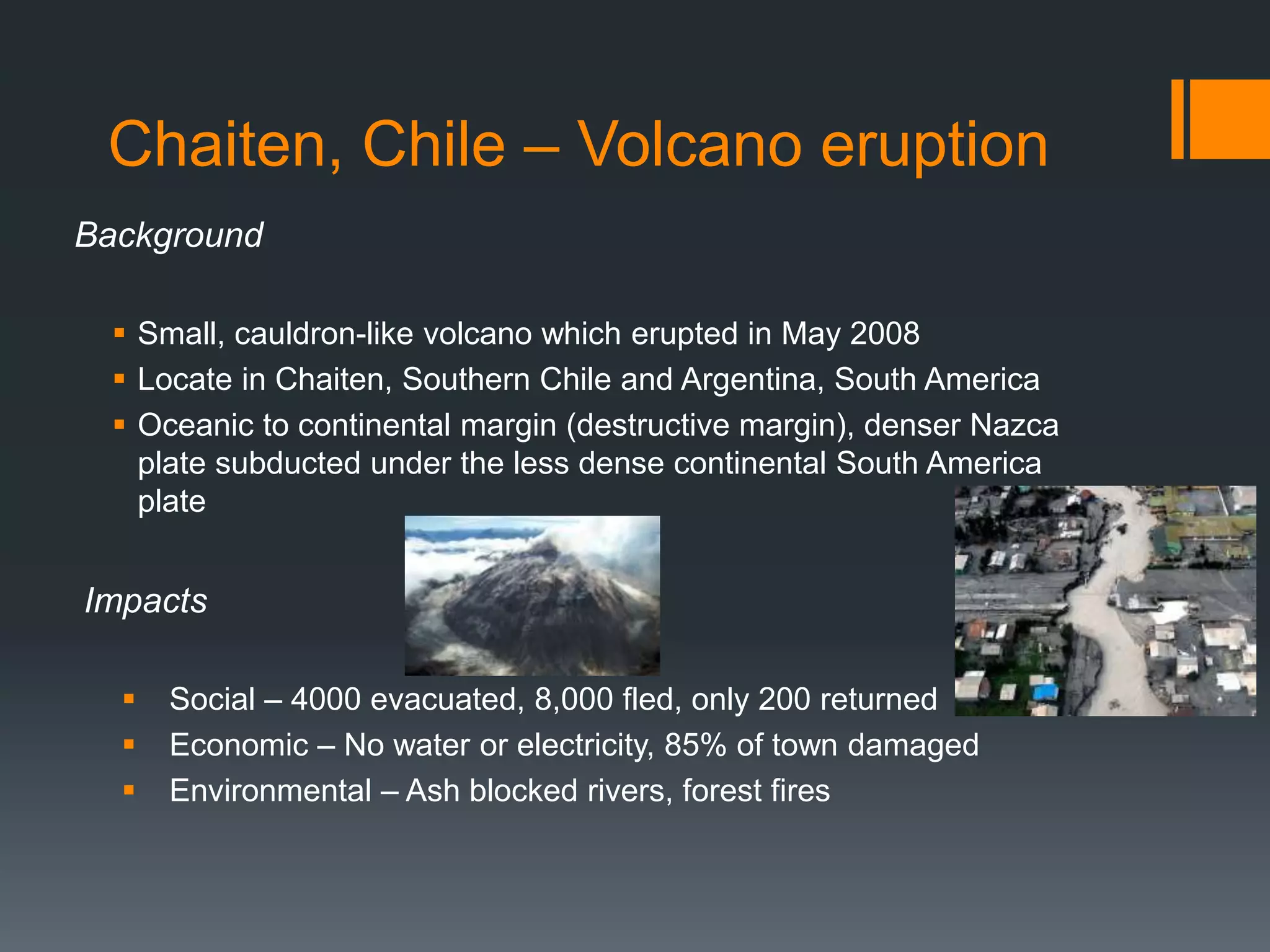 Chaiten, Chile – Volcano eruption
Background
 Small, cauldron-like volcano which erupted in May 2008
 Locate in Chaiten, Southern Chile and Argentina, South America
 Oceanic to continental margin (destructive margin), denser Nazca
plate subducted under the less dense continental South America
plate
Impacts
 Social – 4000 evacuated, 8,000 fled, only 200 returned
 Economic – No water or electricity, 85% of town damaged
 Environmental – Ash blocked rivers, forest fires
 