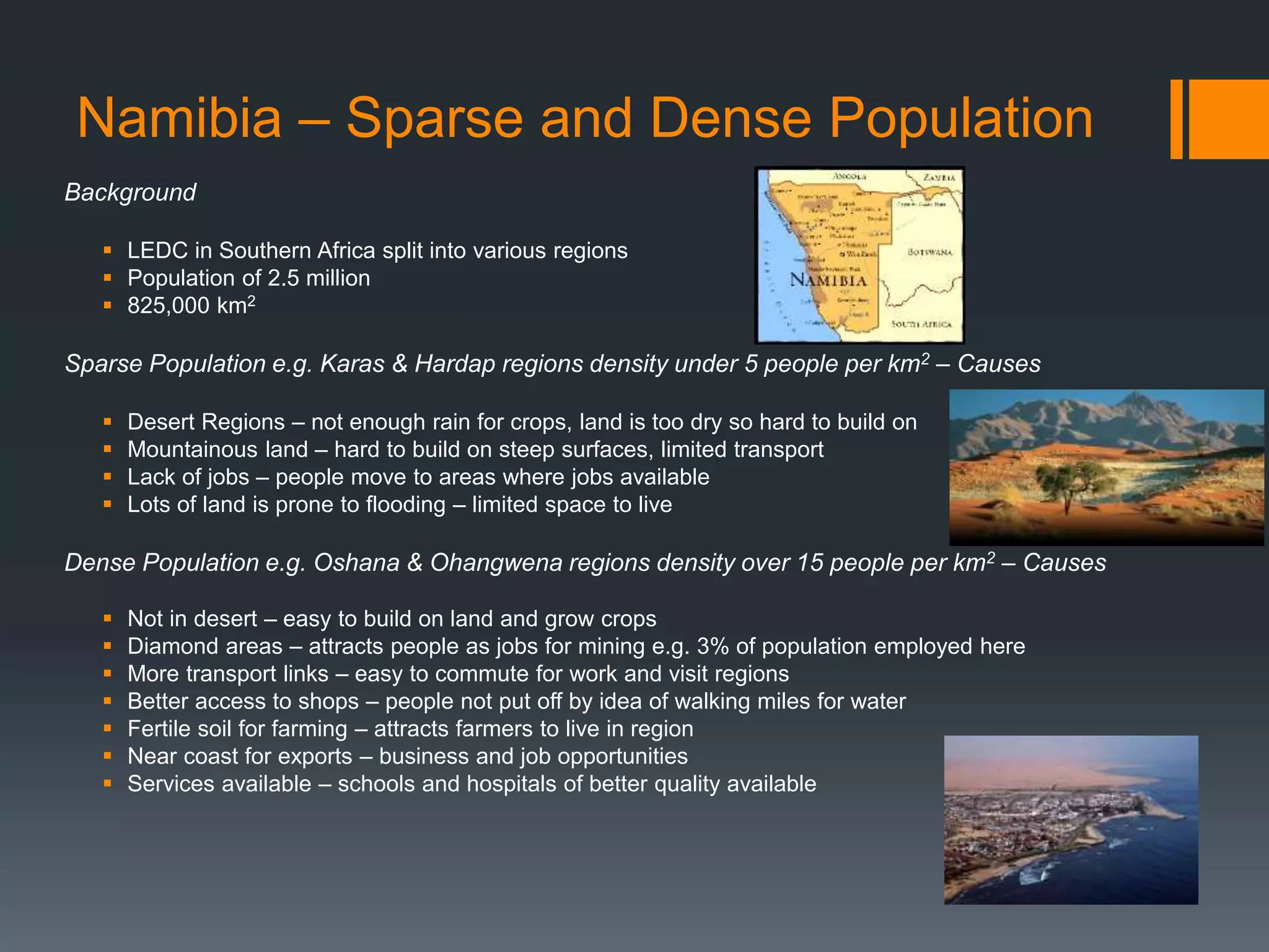 Namibia – Sparse and Dense Population
Background
 LEDC in Southern Africa split into various regions
 Population of 2.5 million
 825,000 km2
Sparse Population e.g. Karas & Hardap regions density under 5 people per km2 – Causes
 Desert Regions – not enough rain for crops, land is too dry so hard to build on
 Mountainous land – hard to build on steep surfaces, limited transport
 Lack of jobs – people move to areas where jobs available
 Lots of land is prone to flooding – limited space to live
Dense Population e.g. Oshana & Ohangwena regions density over 15 people per km2 – Causes
 Not in desert – easy to build on land and grow crops
 Diamond areas – attracts people as jobs for mining e.g. 3% of population employed here
 More transport links – easy to commute for work and visit regions
 Better access to shops – people not put off by idea of walking miles for water
 Fertile soil for farming – attracts farmers to live in region
 Near coast for exports – business and job opportunities
 Services available – schools and hospitals of better quality available
 
