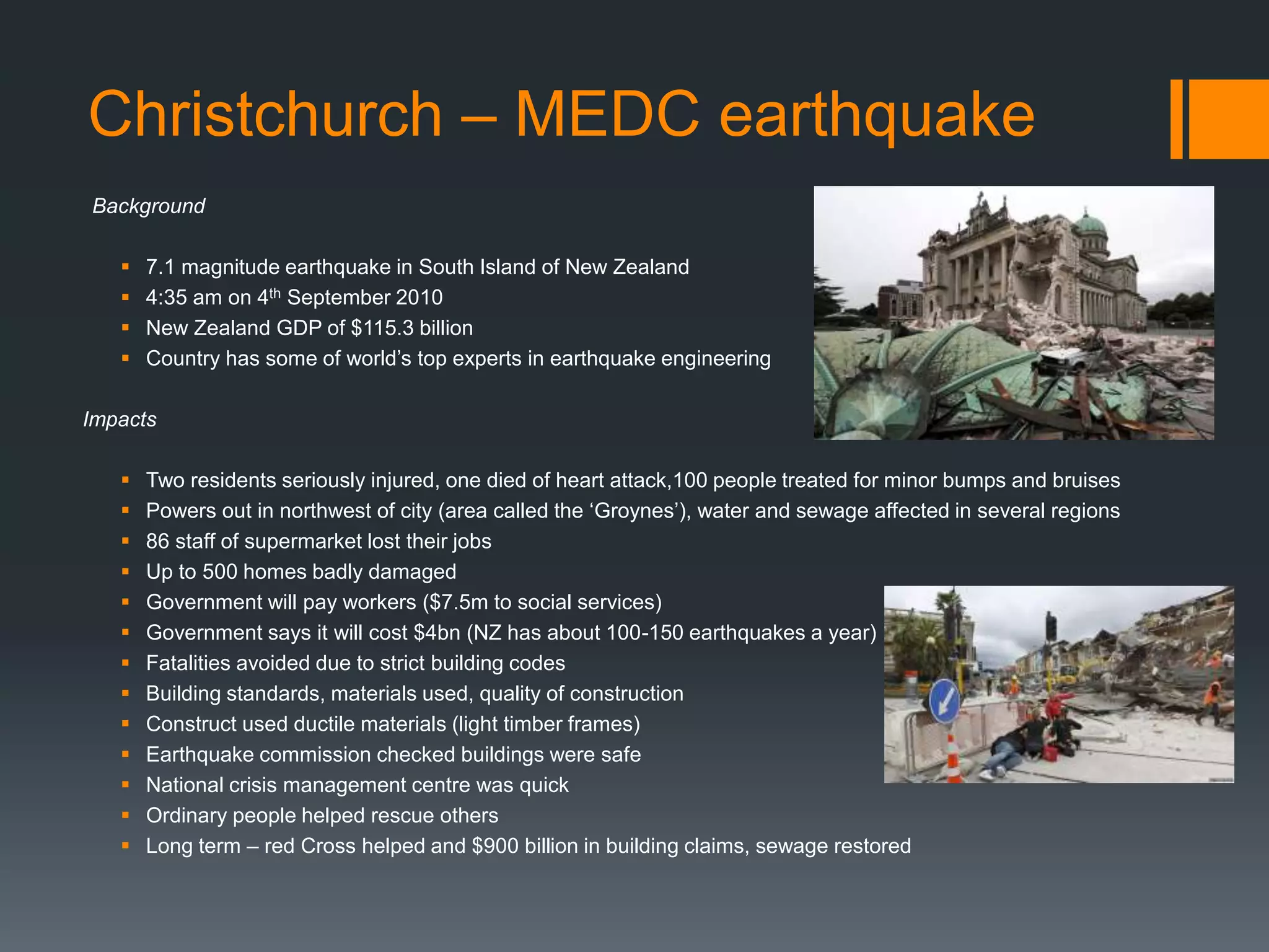 Christchurch – MEDC earthquake
Background
 7.1 magnitude earthquake in South Island of New Zealand
 4:35 am on 4th September 2010
 New Zealand GDP of $115.3 billion
 Country has some of world’s top experts in earthquake engineering
Impacts
 Two residents seriously injured, one died of heart attack,100 people treated for minor bumps and bruises
 Powers out in northwest of city (area called the ‘Groynes’), water and sewage affected in several regions
 86 staff of supermarket lost their jobs
 Up to 500 homes badly damaged
 Government will pay workers ($7.5m to social services)
 Government says it will cost $4bn (NZ has about 100-150 earthquakes a year)
 Fatalities avoided due to strict building codes
 Building standards, materials used, quality of construction
 Construct used ductile materials (light timber frames)
 Earthquake commission checked buildings were safe
 National crisis management centre was quick
 Ordinary people helped rescue others
 Long term – red Cross helped and $900 billion in building claims, sewage restored
 