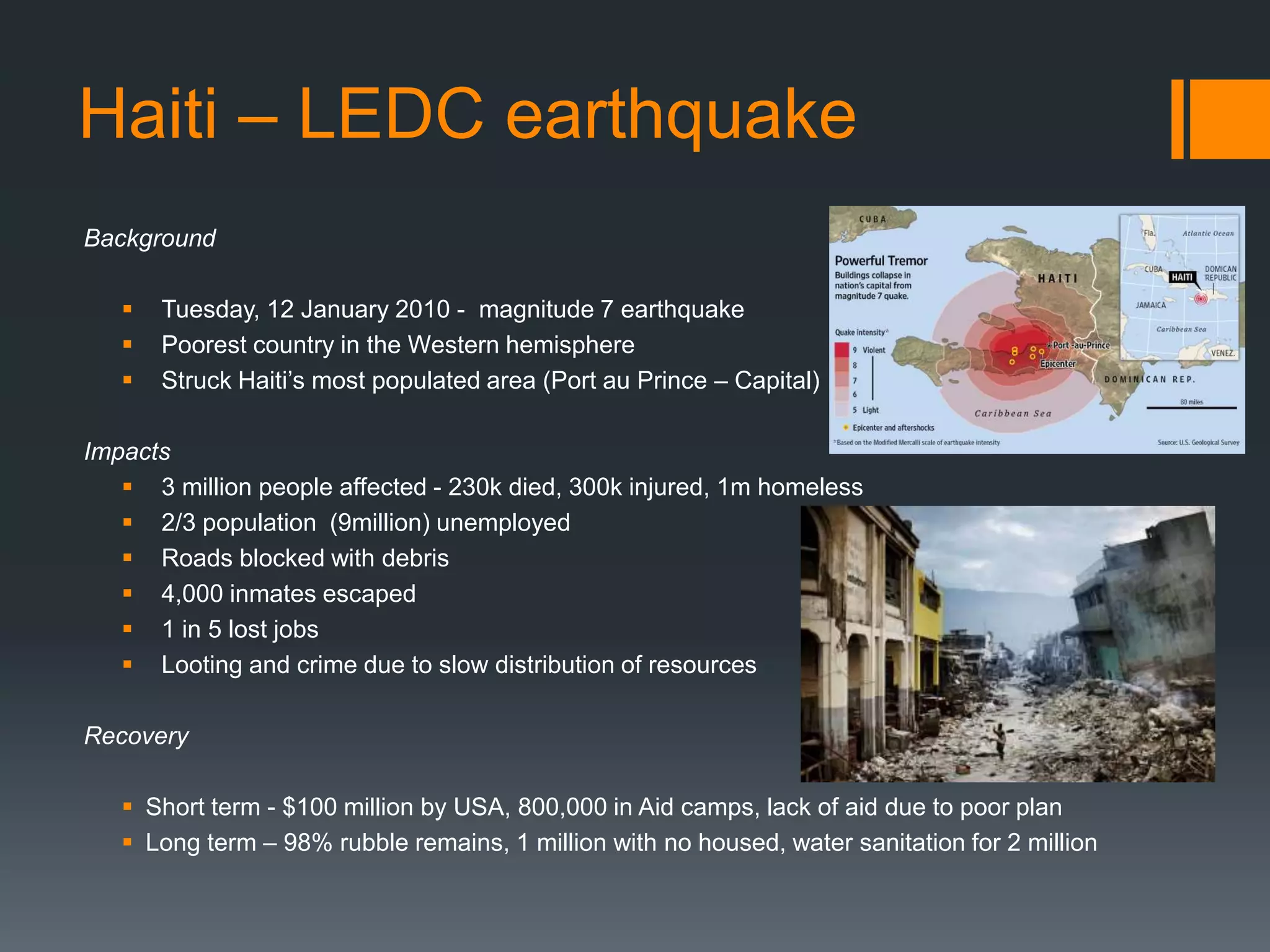Haiti – LEDC earthquake
Background
 Tuesday, 12 January 2010 - magnitude 7 earthquake
 Poorest country in the Western hemisphere
 Struck Haiti’s most populated area (Port au Prince – Capital)
Impacts
 3 million people affected - 230k died, 300k injured, 1m homeless
 2/3 population (9million) unemployed
 Roads blocked with debris
 4,000 inmates escaped
 1 in 5 lost jobs
 Looting and crime due to slow distribution of resources
Recovery
 Short term - $100 million by USA, 800,000 in Aid camps, lack of aid due to poor plan
 Long term – 98% rubble remains, 1 million with no housed, water sanitation for 2 million
 