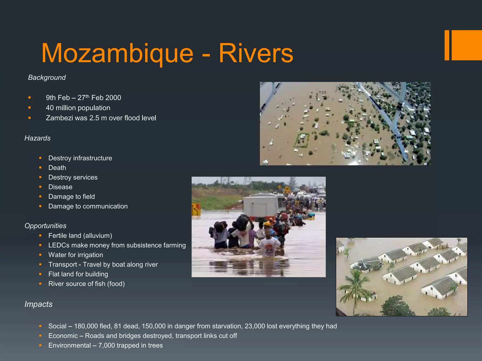 Mozambique - Rivers
Background
 9th Feb – 27th Feb 2000
 40 million population
 Zambezi was 2.5 m over flood level
Hazards
 Destroy infrastructure
 Death
 Destroy services
 Disease
 Damage to field
 Damage to communication
Opportunities
 Fertile land (alluvium)
 LEDCs make money from subsistence farming
 Water for irrigation
 Transport - Travel by boat along river
 Flat land for building
 River source of fish (food)
Impacts
 Social – 180,000 fled, 81 dead, 150,000 in danger from starvation, 23,000 lost everything they had
 Economic – Roads and bridges destroyed, transport links cut off
 Environmental – 7,000 trapped in trees
 