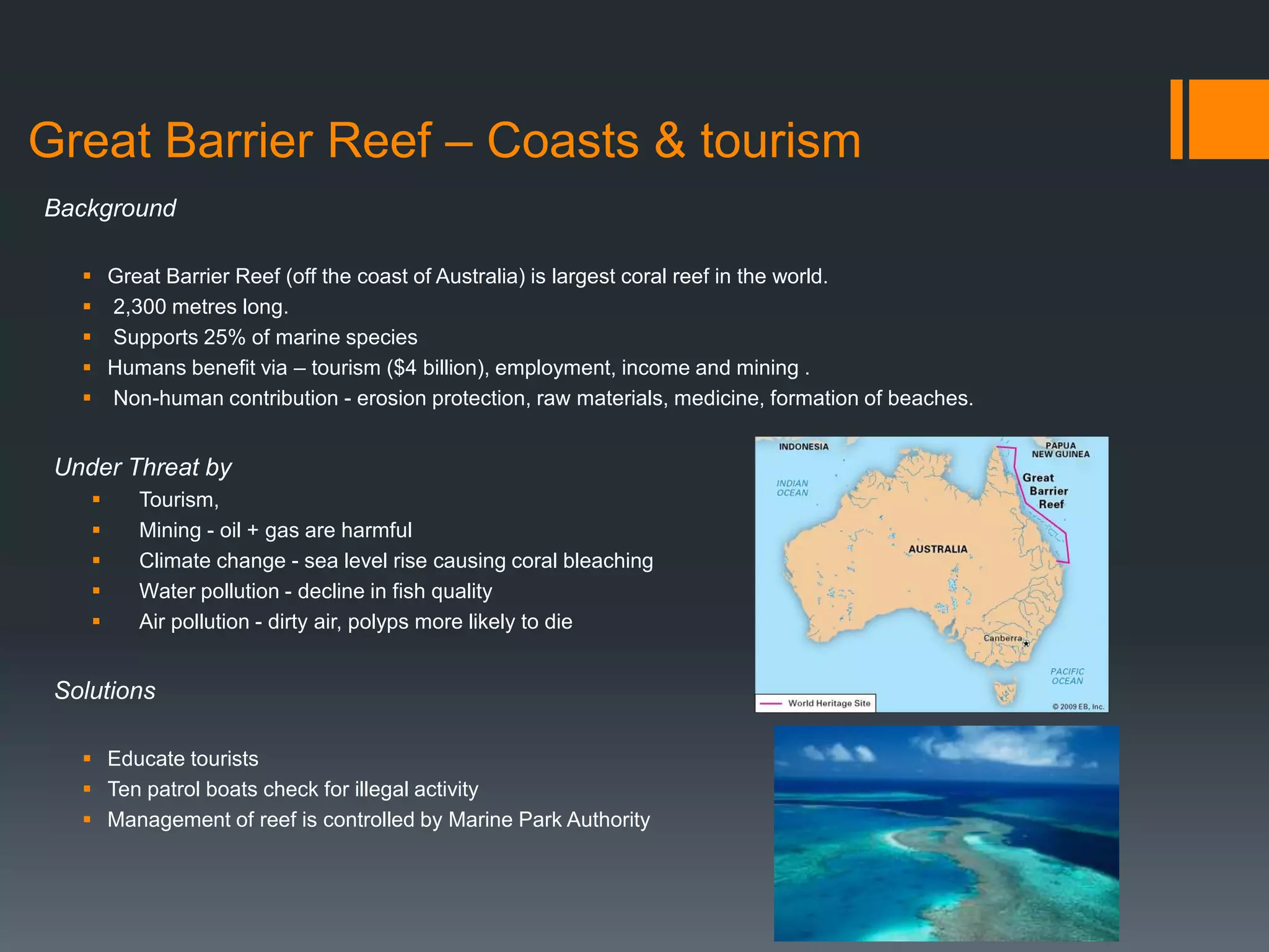 Great Barrier Reef – Coasts & tourism
Background
 Great Barrier Reef (off the coast of Australia) is largest coral reef in the world.
 2,300 metres long.
 Supports 25% of marine species
 Humans benefit via – tourism ($4 billion), employment, income and mining .
 Non-human contribution - erosion protection, raw materials, medicine, formation of beaches.
Under Threat by
 Tourism,
 Mining - oil + gas are harmful
 Climate change - sea level rise causing coral bleaching
 Water pollution - decline in fish quality
 Air pollution - dirty air, polyps more likely to die
Solutions
 Educate tourists
 Ten patrol boats check for illegal activity
 Management of reef is controlled by Marine Park Authority
 