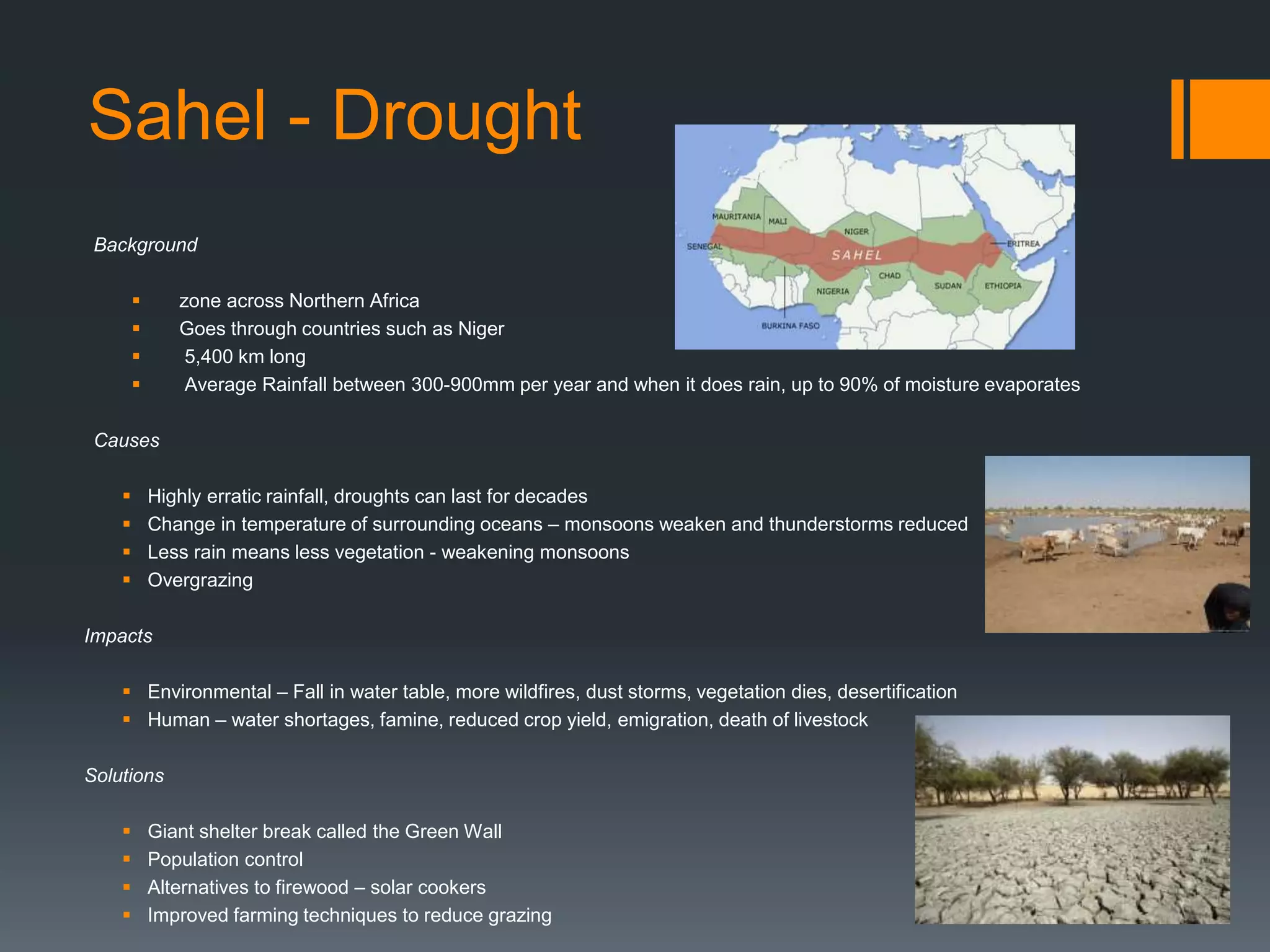 Sahel - Drought
Background
 zone across Northern Africa
 Goes through countries such as Niger
 5,400 km long
 Average Rainfall between 300-900mm per year and when it does rain, up to 90% of moisture evaporates
Causes
 Highly erratic rainfall, droughts can last for decades
 Change in temperature of surrounding oceans – monsoons weaken and thunderstorms reduced
 Less rain means less vegetation - weakening monsoons
 Overgrazing
Impacts
 Environmental – Fall in water table, more wildfires, dust storms, vegetation dies, desertification
 Human – water shortages, famine, reduced crop yield, emigration, death of livestock
Solutions
 Giant shelter break called the Green Wall
 Population control
 Alternatives to firewood – solar cookers
 Improved farming techniques to reduce grazing
 