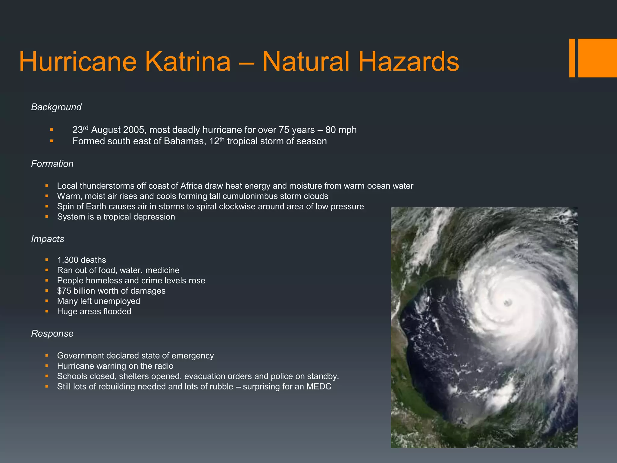 Hurricane Katrina – Natural Hazards
Background
 23rd August 2005, most deadly hurricane for over 75 years – 80 mph
 Formed south east of Bahamas, 12th tropical storm of season
Formation
 Local thunderstorms off coast of Africa draw heat energy and moisture from warm ocean water
 Warm, moist air rises and cools forming tall cumulonimbus storm clouds
 Spin of Earth causes air in storms to spiral clockwise around area of low pressure
 System is a tropical depression
Impacts
 1,300 deaths
 Ran out of food, water, medicine
 People homeless and crime levels rose
 $75 billion worth of damages
 Many left unemployed
 Huge areas flooded
Response
 Government declared state of emergency
 Hurricane warning on the radio
 Schools closed, shelters opened, evacuation orders and police on standby.
 Still lots of rebuilding needed and lots of rubble – surprising for an MEDC
 