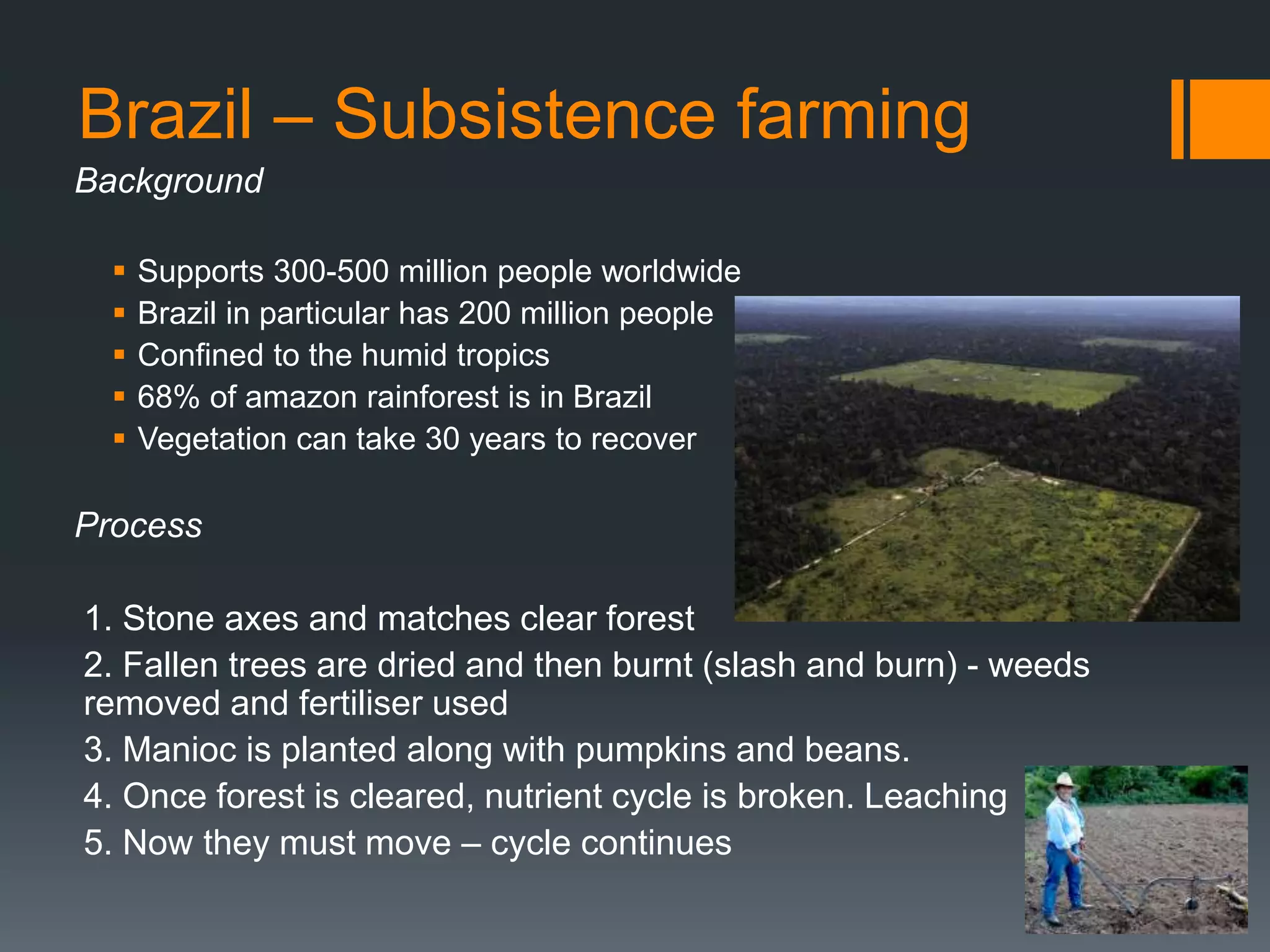 Brazil – Subsistence farming
Background
 Supports 300-500 million people worldwide
 Brazil in particular has 200 million people
 Confined to the humid tropics
 68% of amazon rainforest is in Brazil
 Vegetation can take 30 years to recover
Process
1. Stone axes and matches clear forest
2. Fallen trees are dried and then burnt (slash and burn) - weeds
removed and fertiliser used
3. Manioc is planted along with pumpkins and beans.
4. Once forest is cleared, nutrient cycle is broken. Leaching
5. Now they must move – cycle continues
 