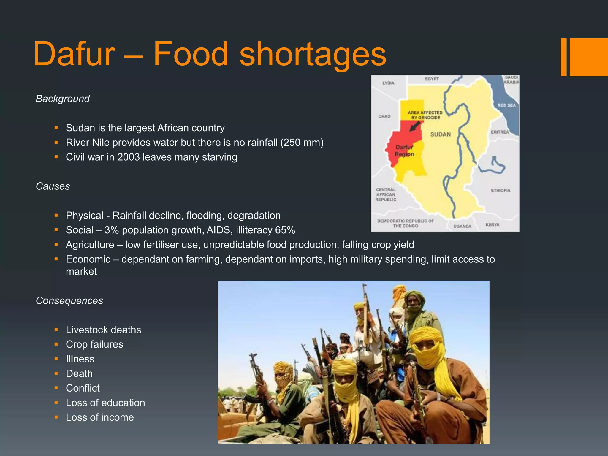 Dafur – Food shortages
Background
 Sudan is the largest African country
 River Nile provides water but there is no rainfall (250 mm)
 Civil war in 2003 leaves many starving
Causes
 Physical - Rainfall decline, flooding, degradation
 Social – 3% population growth, AIDS, illiteracy 65%
 Agriculture – low fertiliser use, unpredictable food production, falling crop yield
 Economic – dependant on farming, dependant on imports, high military spending, limit access to
market
Consequences
 Livestock deaths
 Crop failures
 Illness
 Death
 Conflict
 Loss of education
 Loss of income
 