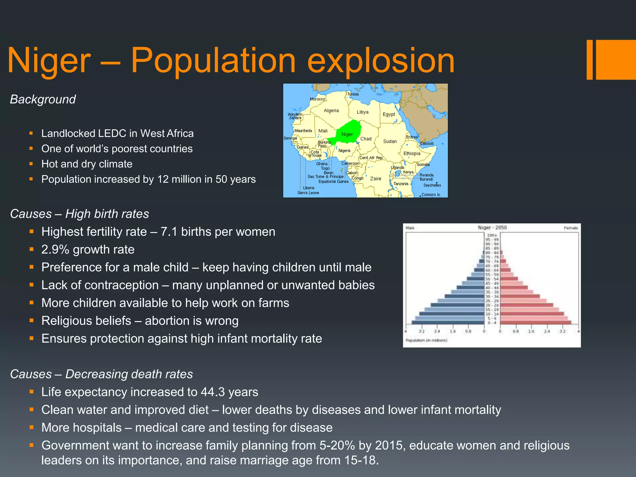 Niger – Population explosion
Background
 Landlocked LEDC in West Africa
 One of world’s poorest countries
 Hot and dry climate
 Population increased by 12 million in 50 years
Causes – High birth rates
 Highest fertility rate – 7.1 births per women
 2.9% growth rate
 Preference for a male child – keep having children until male
 Lack of contraception – many unplanned or unwanted babies
 More children available to help work on farms
 Religious beliefs – abortion is wrong
 Ensures protection against high infant mortality rate
Causes – Decreasing death rates
 Life expectancy increased to 44.3 years
 Clean water and improved diet – lower deaths by diseases and lower infant mortality
 More hospitals – medical care and testing for disease
 Government want to increase family planning from 5-20% by 2015, educate women and religious
leaders on its importance, and raise marriage age from 15-18.
 