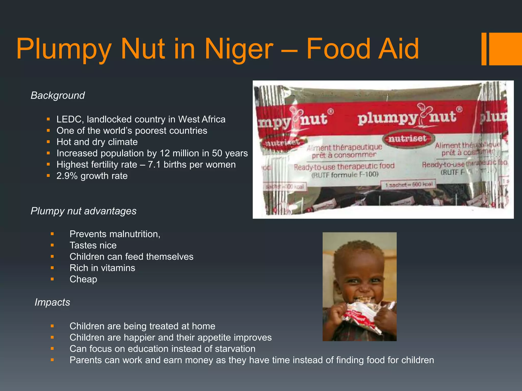 Plumpy Nut in Niger – Food Aid
Background
 LEDC, landlocked country in West Africa
 One of the world’s poorest countries
 Hot and dry climate
 Increased population by 12 million in 50 years
 Highest fertility rate – 7.1 births per women
 2.9% growth rate
Plumpy nut advantages
 Prevents malnutrition,
 Tastes nice
 Children can feed themselves
 Rich in vitamins
 Cheap
Impacts
 Children are being treated at home
 Children are happier and their appetite improves
 Can focus on education instead of starvation
 Parents can work and earn money as they have time instead of finding food for children
 